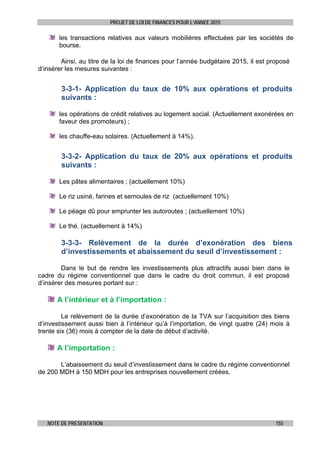 PROJET DE LOI DE FINANCES POUR L’ANNEE 2015
NOTE DE PRESENTATION 155
les transactions relatives aux valeurs mobilières effectuées par les sociétés de
bourse.
Ainsi, au titre de la loi de finances pour l’année budgétaire 2015, il est proposé
d’insérer les mesures suivantes :
3-3-1- Application du taux de 10% aux opérations et produits
suivants :
les opérations de crédit relatives au logement social. (Actuellement exonérées en
faveur des promoteurs) ;
les chauffe-eau solaires. (Actuellement à 14%).
3-3-2- Application du taux de 20% aux opérations et produits
suivants :
Les pâtes alimentaires ; (actuellement 10%)
Le riz usiné, farines et semoules de riz (actuellement 10%)
Le péage dû pour emprunter les autoroutes ; (actuellement 10%)
Le thé. (actuellement à 14%)
3-3-3- Relèvement de la durée d’exonération des biens
d’investissements et abaissement du seuil d’investissement :
Dans le but de rendre les investissements plus attractifs aussi bien dans le
cadre du régime conventionnel que dans le cadre du droit commun, il est proposé
d’insérer des mesures portant sur :
A l’intérieur et à l’importation :
Le relèvement de la durée d’exonération de la TVA sur l’acquisition des biens
d’investissement aussi bien à l’intérieur qu’à l’importation, de vingt quatre (24) mois à
trente six (36) mois à compter de la date de début d’activité.
A l’importation :
L’abaissement du seuil d’investissement dans le cadre du régime conventionnel
de 200 MDH à 150 MDH pour les entreprises nouvellement créées.
 