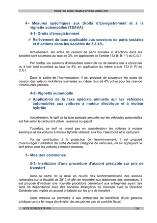 PROJET DE LOI DE FINANCES POUR L’ANNEE 2015
NOTE DE PRESENTATION 156
4 - Mesures spécifiques aux Droits d’Enregistrement et à la
vignette automobiles (TSAVA)
4-1- Droits d’enregistrement
 Relèvement du taux applicable aux cessions de parts sociales
et d’actions dans les sociétés de 3 à 4%.
Actuellement, les actes de cession de parts sociales et d’actions dans les
sociétés sont soumises au taux de 3%, en application de l’article 133 (I- B- 1°) du C.G.I.
Par contre, les cessions d’immeubles construits ou de terrains nus à construire
ou à lotir sont soumises au taux de 4%, en application du même article 133 (I- F) du
C.G.I.
Dans le cadre de l’harmonisation, il est proposé de soumettre les actes de
cession des valeurs mobilières susvisées au même taux de 4% prévu pour les cession
d’immeubles précités.
4-2- Vignette automobile
 Application de la taxe spéciale annuelle sur les véhicules
automobiles aux voitures à moteur électrique et à moteur
hybride
Actuellement, le tarif de la taxe spéciale annuelle sur les véhicules automobiles
est fixé selon le carburant utilisé : essence ou gasoil.
Toutefois, ce tarif ne prend pas en considération les voitures à moteur
électrique et les voitures à moteur hybride utilisant, à la fois, l’électricité et le carburant.
Vu sa contribution à la protection de l’environnement, il est proposé
d’encourager l’utilisation de cette dernière catégorie de véhicules, en lui appliquant le
tarif prévu pour les voitures à moteur essence.
5 - Mesures communes
5-1- Institution d’une procédure d’accord préalable sur prix de
transfert
Dans le cadre de la mise en œuvre des recommandations des assises
nationales sur la fiscalité de 2013 et afin de répondre aux doléances des opérateurs, il
est proposé d’instituer une nouvelle procédure permettant aux entreprises ayant des
liens de dépendance avec des sociétés étrangères de conclure avec la Direction
Générale des Impôts un accord préalable sur les prix de transfert.
Cette mesure va permettre à ces entreprises de bénéficier d’une garantie
juridique contre le risque de révision de ces prix en cas de contrôle fiscal.
 