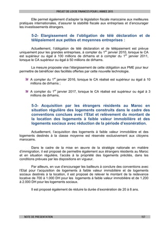 PROJET DE LOI DE FINANCES POUR L’ANNEE 2015
NOTE DE PRESENTATION 157
Elle permet également d’adapter la législation fiscale marocaine aux meilleures
pratiques internationales, d’assurer la stabilité fiscale aux entreprises et d’encourager
les investissements étrangers.
5-2- Elargissement de l’obligation de télé déclaration et de
télépaiement aux petites et moyennes entreprises :
Actuellement, l’obligation de télé déclaration et de télépaiement est prévue
uniquement pour les grandes entreprises, à compter du 1er
janvier 2010, lorsque le CA
est supérieur ou égal à 100 millions de dirhams et à compter du 1er
janvier 2011,
lorsque le CA supérieur ou égal à 50 millions de dirhams.
La mesure proposée vise l’élargissement de cette obligation aux PME pour leur
permettre de bénéficier des facilités offertes par cette nouvelle technologie.
A compter du 1er
janvier 2016, lorsque le CA réalisé est supérieur ou égal à 10
millions de dirhams ;
A compter du 1er
janvier 2017, lorsque le CA réalisé est supérieur ou égal à 3
millions de dirhams.
5-3- Acquisition par les étrangers résidents au Maroc en
situation régulière des logements construits dans le cadre des
conventions conclues avec l’Etat et relèvement du montant de
la location des logements à faible valeur immobilière et des
logements sociaux avec réduction de la période d’exonération.
Actuellement, l’acquisition des logements à faible valeur immobilière et des
logements destinés à la classe moyenne est réservée exclusivement aux citoyens
marocains.
Dans le cadre de la mise en œuvre de la stratégie nationale en matière
d’immigration, il est proposé de permettre également aux étrangers résidents au Maroc
et en situation régulière, l’accès à la propriété des logements précités, dans les
conditions prévues par les dispositions en vigueur.
Par ailleurs, en vue d’encourager les bailleurs à conclure des conventions avec
l’Etat pour l’acquisition de logements à faible valeur immobilière et de logements
sociaux destinés à la location, il est proposé de relever le montant de la redevance
locative de 700 à 1.000 DH pour les logements à faible valeur immobilière et de 1.200
à 2.000 DH pour les logements sociaux.
Il est proposé également de réduire la durée d’exonération de 20 à 8 ans.
 