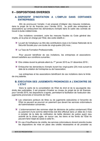 PROJET DE LOI DE FINANCES POUR L’ANNEE 2015
NOTE DE PRESENTATION 158
IIII –– DDIISSPPOOSSIITTIIOONNSS DDIIVVEERRSSEESS
AA.. DDIISSPPOOSSIITTIIFF DD’’IINNCCIITTAATTIIOONN AA LL’’EEMMPPLLOOII DDAANNSS CCEERRTTAAIINNEESS
EENNTTRREEPPRRIISSEESS
Afin de promouvoir l’emploi, il est proposé d’intégrer des mesures incitatives,
dans le projet de loi de finances pour l’année 2015, au profit des entreprises et
associations qui embauchent les demandeurs d’emploi dans le cadre des contrats de
travail à durée indéterminée.
Ces incitations consistent, outre les mesures fiscales du Code général des
impôts, en la prise en charge par l’Etat, des coûts relatifs à :
La part de l’employeur au titre des contributions dues à la Caisse Nationale de la
Sécurité Sociale pour une durée de vingt-quatre (24) mois ;
La Taxe de Formation Professionnelle.
Pour pouvoir bénéficier de ces incitations, les entreprises et associations
doivent satisfaire aux conditions suivantes :
Etre créées durant la période allant du 1er
janvier 2015 au 31 décembre 2019 ;
Embaucher les demandeurs d’emploi durant les vingt-quatre (24) mois suivant la
date de la création de l’entreprise ou de l’association.
Les entreprises et les associations bénéficient de ces incitations dans la limite
de cinq salariés.
BB.. EEXXEECCUUTTIIOONN DDEESS JJUUGGEEMMEENNTTSS PPRROONNOONNCCEESS AA LL’’EENNCCOONNTTRREE DDEE
LL’’EETTAATT
Dans le cadre de la consolidation de l’Etat de droit et de la sauvegarde des
droits des justiciables, il est proposé d’insérer au niveau du projet de loi de finances
pour l’année 2015, les dispositions ci-après, permettant la facilitation de l’exécution des
jugements prononcés à l’encontre de l’Etat :
Les créanciers porteurs de titres ou de jugements exécutoires à l’encontre de
l’Etat ne peuvent se pourvoir en paiement que devant les services ordonnateurs
de l’administration concernée ;
L’ordonnancement des sommes objet de décisions de justice condamnant l’Etat
au paiement d’une somme déterminée doit être effectué dans un délai de 2 mois
à compter de la date de notification de ladite décision de justice ayant reçu
autorité de la chose jugée, en aucun cas, les biens et les fonds de l’Etat ne
peuvent faire l’objet de saisie à cette fin ;
En cas d’insuffisance de crédits, les services ordonnateurs doivent prendre toutes
les dispositions de mise en place des crédits nécessaires et de procéder au
 