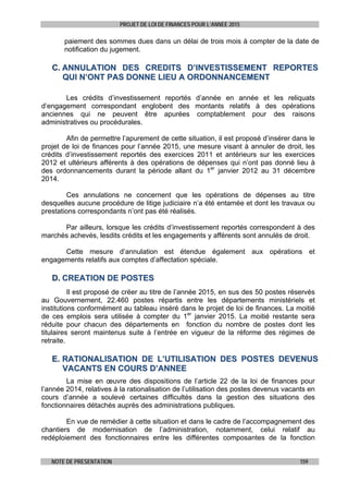 PROJET DE LOI DE FINANCES POUR L’ANNEE 2015
NOTE DE PRESENTATION 159
paiement des sommes dues dans un délai de trois mois à compter de la date de
notification du jugement.
CC.. AANNNNUULLAATTIIOONN DDEESS CCRREEDDIITTSS DD’’IINNVVEESSTTIISSSSEEMMEENNTT RREEPPOORRTTEESS
QQUUII NN’’OONNTT PPAASS DDOONNNNEE LLIIEEUU AA OORRDDOONNNNAANNCCEEMMEENNTT
Les crédits d’investissement reportés d’année en année et les reliquats
d’engagement correspondant englobent des montants relatifs à des opérations
anciennes qui ne peuvent être apurées comptablement pour des raisons
administratives ou procédurales.
Afin de permettre l’apurement de cette situation, il est proposé d’insérer dans le
projet de loi de finances pour l’année 2015, une mesure visant à annuler de droit, les
crédits d’investissement reportés des exercices 2011 et antérieurs sur les exercices
2012 et ultérieurs afférents à des opérations de dépenses qui n’ont pas donné lieu à
des ordonnancements durant la période allant du 1er
janvier 2012 au 31 décembre
2014.
Ces annulations ne concernent que les opérations de dépenses au titre
desquelles aucune procédure de litige judiciaire n’a été entamée et dont les travaux ou
prestations correspondants n’ont pas été réalisés.
Par ailleurs, lorsque les crédits d’investissement reportés correspondent à des
marchés achevés, lesdits crédits et les engagements y afférents sont annulés de droit.
Cette mesure d’annulation est étendue également aux opérations et
engagements relatifs aux comptes d’affectation spéciale.
DD.. CCRREEAATTIIOONN DDEE PPOOSSTTEESS
Il est proposé de créer au titre de l’année 2015, en sus des 50 postes réservés
au Gouvernement, 22.460 postes répartis entre les départements ministériels et
institutions conformément au tableau inséré dans le projet de loi de finances. La moitié
de ces emplois sera utilisée à compter du 1er
janvier 2015. La moitié restante sera
réduite pour chacun des départements en fonction du nombre de postes dont les
titulaires seront maintenus suite à l’entrée en vigueur de la réforme des régimes de
retraite.
EE.. RRAATTIIOONNAALLIISSAATTIIOONN DDEE LL’’UUTTIILLIISSAATTIIOONN DDEESS PPOOSSTTEESS DDEEVVEENNUUSS
VVAACCAANNTTSS EENN CCOOUURRSS DD’’AANNNNEEEE
La mise en œuvre des dispositions de l’article 22 de la loi de finances pour
l’année 2014, relatives à la rationalisation de l’utilisation des postes devenus vacants en
cours d’année a soulevé certaines difficultés dans la gestion des situations des
fonctionnaires détachés auprès des administrations publiques.
En vue de remédier à cette situation et dans le cadre de l’accompagnement des
chantiers de modernisation de l’administration, notamment, celui relatif au
redéploiement des fonctionnaires entre les différentes composantes de la fonction
 