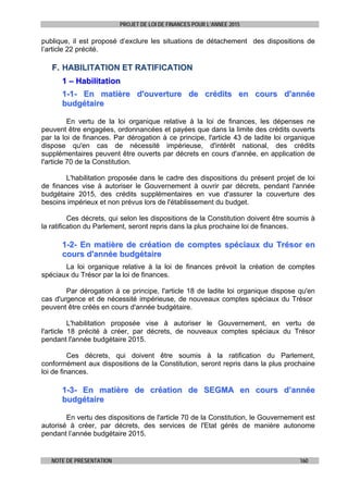 PROJET DE LOI DE FINANCES POUR L’ANNEE 2015
NOTE DE PRESENTATION 160
publique, il est proposé d’exclure les situations de détachement des dispositions de
l’article 22 précité.
FF.. HHAABBIILLIITTAATTIIOONN EETT RRAATTIIFFIICCAATTIIOONN
11 –– HHaabbiilliittaattiioonn
11--11-- EEnn mmaattiièèrree dd''oouuvveerrttuurree ddee ccrrééddiittss eenn ccoouurrss dd''aannnnééee
bbuuddggééttaaiirree
En vertu de la loi organique relative à la loi de finances, les dépenses ne
peuvent être engagées, ordonnancées et payées que dans la limite des crédits ouverts
par la loi de finances. Par dérogation à ce principe, l'article 43 de ladite loi organique
dispose qu'en cas de nécessité impérieuse, d'intérêt national, des crédits
supplémentaires peuvent être ouverts par décrets en cours d'année, en application de
l'article 70 de la Constitution.
L'habilitation proposée dans le cadre des dispositions du présent projet de loi
de finances vise à autoriser le Gouvernement à ouvrir par décrets, pendant l'année
budgétaire 2015, des crédits supplémentaires en vue d'assurer la couverture des
besoins impérieux et non prévus lors de l'établissement du budget.
Ces décrets, qui selon les dispositions de la Constitution doivent être soumis à
la ratification du Parlement, seront repris dans la plus prochaine loi de finances.
11--22-- EEnn mmaattiièèrree ddee ccrrééaattiioonn ddee ccoommpptteess ssppéécciiaauuxx dduu TTrrééssoorr eenn
ccoouurrss dd''aannnnééee bbuuddggééttaaiirree
La loi organique relative à la loi de finances prévoit la création de comptes
spéciaux du Trésor par la loi de finances.
Par dérogation à ce principe, l'article 18 de ladite loi organique dispose qu'en
cas d'urgence et de nécessité impérieuse, de nouveaux comptes spéciaux du Trésor
peuvent être créés en cours d'année budgétaire.
L'habilitation proposée vise à autoriser le Gouvernement, en vertu de
l'article 18 précité à créer, par décrets, de nouveaux comptes spéciaux du Trésor
pendant l'année budgétaire 2015.
Ces décrets, qui doivent être soumis à la ratification du Parlement,
conformément aux dispositions de la Constitution, seront repris dans la plus prochaine
loi de finances.
11--33-- EEnn mmaattiièèrree ddee ccrrééaattiioonn ddee SSEEGGMMAA eenn ccoouurrss dd’’aannnnééee
bbuuddggééttaaiirree
En vertu des dispositions de l'article 70 de la Constitution, le Gouvernement est
autorisé à créer, par décrets, des services de l'Etat gérés de manière autonome
pendant l’année budgétaire 2015.
 
