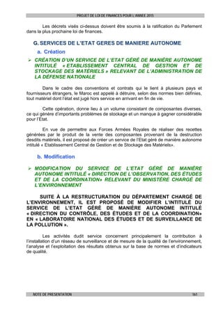 PROJET DE LOI DE FINANCES POUR L’ANNEE 2015
NOTE DE PRESENTATION 161
Les décrets visés ci-dessus doivent être soumis à la ratification du Parlement
dans la plus prochaine loi de finances.
GG.. SSEERRVVIICCEESS DDEE LL’’EETTAATT GGEERREESS DDEE MMAANNIIEERREE AAUUTTOONNOOMMEE
aa.. CCrrééaattiioonn
 CRÉATION D’UN SERVICE DE L’ETAT GÉRÉ DE MANIÈRE AUTONOME
INTITULÉ « ETABLISSEMENT CENTRAL DE GESTION ET DE
STOCKAGE DES MATÉRIELS » RELEVANT DE L’ADMINISTRATION DE
LA DÉFENSE NATIONALE
Dans le cadre des conventions et contrats qui le lient à plusieurs pays et
fournisseurs étrangers, le Maroc est appelé à détruire, selon des normes bien définies,
tout matériel dont l’état est jugé hors service en arrivant en fin de vie.
Cette opération, donne lieu à un volume consistant de composantes diverses,
ce qui génère d’importants problèmes de stockage et un manque à gagner considérable
pour l’Etat.
En vue de permettre aux Forces Armées Royales de réaliser des recettes
générées par le produit de la vente des composantes provenant de la destruction
desdits matériels, il est proposé de créer un service de l’Etat géré de manière autonome
intitulé « Etablissement Central de Gestion et de Stockage des Matériels».
bb.. MMooddiiffiiccaattiioonn
 MODIFICATION DU SERVICE DE L’ETAT GÉRÉ DE MANIÈRE
AUTONOME INTITULÉ « DIRECTION DE L’OBSERVATION, DES ÉTUDES
ET DE LA COORDINATION» RELEVANT DU MINISTÈRE CHARGÉ DE
L’ENVIRONNEMENT
SUITE À LA RESTRUCTURATION DU DÉPARTEMENT CHARGÉ DE
L’ENVIRONNEMENT, IL EST PROPOSÉ DE MODIFIER L’INTITULÉ DU
SERVICE DE L’ETAT GÉRÉ DE MANIÈRE AUTONOME INTITULÉ
« DIRECTION DU CONTRÔLE, DES ÉTUDES ET DE LA COORDINATION»
EN « LABORATOIRE NATIONAL DES ÉTUDES ET DE SURVEILLANCE DE
LA POLLUTION ».
Les activités dudit service concernent principalement la contribution à
l’installation d’un réseau de surveillance et de mesure de la qualité de l’environnement,
l’analyse et l’exploitation des résultats obtenus sur la base de normes et d’indicateurs
de qualité.
 