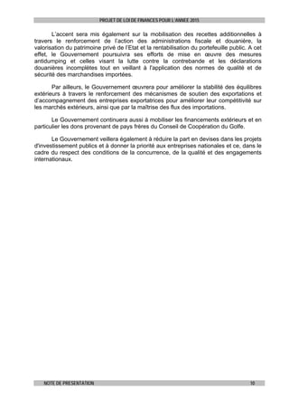 PROJET DE LOI DE FINANCES POUR L’ANNEE 2015
NOTE DE PRESENTATION 10
L’accent sera mis également sur la mobilisation des recettes additionnelles à
travers le renforcement de l’action des administrations fiscale et douanière, la
valorisation du patrimoine privé de l’Etat et la rentabilisation du portefeuille public. A cet
effet, le Gouvernement poursuivra ses efforts de mise en œuvre des mesures
antidumping et celles visant la lutte contre la contrebande et les déclarations
douanières incomplètes tout en veillant à l'application des normes de qualité et de
sécurité des marchandises importées.
Par ailleurs, le Gouvernement œuvrera pour améliorer la stabilité des équilibres
extérieurs à travers le renforcement des mécanismes de soutien des exportations et
d’accompagnement des entreprises exportatrices pour améliorer leur compétitivité sur
les marchés extérieurs, ainsi que par la maîtrise des flux des importations.
Le Gouvernement continuera aussi à mobiliser les financements extérieurs et en
particulier les dons provenant de pays frères du Conseil de Coopération du Golfe.
Le Gouvernement veillera également à réduire la part en devises dans les projets
d'investissement publics et à donner la priorité aux entreprises nationales et ce, dans le
cadre du respect des conditions de la concurrence, de la qualité et des engagements
internationaux.
 