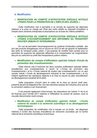PROJET DE LOI DE FINANCES POUR L’ANNEE 2015
NOTE DE PRESENTATION 163
bb.. MMooddiiffiiccaattiioonn
 MODIFICATION DU COMPTE D’AFFECTATION SPÉCIALE INTITULÉ
«FONDS POUR LA PROMOTION DE L’EMPLOI DES JEUNES »
Cette modification vise à permettre à ce compte de supporter les dépenses
relatives à la prise en charge par l’Etat des coûts relatifs au dispositif d’incitation à
l’emploi dans certaines entreprises et associations sur la base de critères prédéfinis.
 MODIFICATION DU COMPTE D’AFFECTATION SPÉCIALE INTITULÉ
«FONDS D’ACCOMPAGNEMENT DES RÉFORMES DU TRANSPORT
ROUTIER URBAIN ET INTERURBAIN»
En vue de permettre l’accompagnement du système d’indexation partielle des
prix des produits énergétiques mis en œuvre en 2013 et afin de garantir la stabilisation
des tarifs du transport public urbain, il est proposé de modifier ledit compte pour lui
permettre de supporter les dépenses afférentes à la compensation de l’augmentation
des prix du carburant au profit des transporteurs publics urbains.
 Modification du compte d’affectation spéciale intitulé «Fonds de
promotion des investissements»
Cette mesure vise à fusionner les deux comptes d’affectation spéciale dédiés
actuellement aux investissements à savoir le « Fonds de promotion des
investissements » et le « Fonds national de soutien des investissements » en un seul
compte intitulé « Fonds de développement industriel et des investissements » et d’y
intégrer également les opérations relatives à la mise en œuvre du plan d’accélération
du développement industriel 2014-2020.
Cette proposition s’inscrit dans le cadre de la mise en œuvre dudit plan,
présenté devant Sa Majesté le Roi, lors des dernières assises de l’industrie ainsi que de
la convention relative à son financement.
Il est proposé également d’harmoniser, les dispositions de l’article 11 de la loi
de finances pour l’année 2011 relatives à l’affectation du produit de cession, avec la
nouvelle dénomination dudit compte.
 Modification du compte d'affectation spéciale intitulé « Fonds
national de soutien à la recherche scientifique et au développement
technologique»
Cette proposition de modification vise à imputer sur ce fonds, les dépenses
relatives à l’octroi des bourses d’excellence de recherche accordées par le Centre
national de la recherche scientifique et technique.
 