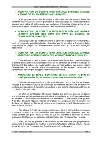 PROJET DE LOI DE FINANCES POUR L’ANNEE 2015
NOTE DE PRESENTATION 164
 MODIFICATION DU COMPTE D’AFFECTATION SPÉCIALE INTITULE
« FONDS DE SOLIDARITÉ DES ASSURANCES»
Il est proposé de modifier le compte d’affectation spéciale intitulé « Fonds de
solidarité des assurances» afin de permettre la comptabilisation du remboursement du
montant des aides et subventions par certaines entreprises d’assurances et de
réassurance ayant bénéficié, auparavant, d’un appui financier de l’Etat.
 MODIFICATION DU COMPTE D’AFFECTATION SPÉCIALE INTITULÉ
«COMPTE SPÉCIAL DES DONS DES PAYS DU CONSEIL DE
COOPÉRATION DU GOLFE »
Cette proposition de modification tend à permettre d’opérer des versements à
partir de ce compte au profit du budget général en vue de permettre le financement des
programmes et projets de développement prévus dans le cadre des stratégies
sectorielles.
 MODIFICATION DU COMPTE D'AFFECTATION SPÉCIALE INTITULÉ
«FONDS DE MODERNISATION DE L'ADMINISTRATION PUBLIQUE »
Dans le cadre du renforcement des objectifs de ce fonds, il est proposé d’élargir
le champ d’interventions dudit compte en vue de lui permettre de prendre en charge le
financement des actions de modernisation des services publics, des projets visant
l’amélioration de la relation entre l’administration et les usagers, ainsi que la
consécration de l’intégrité et l’appui à la bonne gouvernance.
 Modification du compte d’affectation spéciale intitulé « Fonds de
participation des forces armées royales aux missions de paix»
Dans le cadre des missions qui lui sont dévolues, l’action des Forces Armées
Royales a été étendue en plus de la mission traditionnelle relative à la protection du
territoire, aux opérations à caractère humanitaire et aux actions effectuées au titre de la
coopération internationale.
En effet, et sur Hautes Instructions Royales, ces dernières années ont connu
une importante programmation des opérations humanitaires au profit des populations
en détresse ou en situation difficile que ce soit à l’intérieur ou à l’extérieur du Royaume.
A ce titre, plusieurs hôpitaux médico-chirurgicaux de campagne ont été installés en
Jordanie, au Mali et en Guinée et plusieurs ponts aériens ont été établis notamment
avec la bande de Gaza.
Par ailleurs, à l’instar des armées modernes et dans le cadre de leur montée en
puissance, plusieurs actions combinées sont organisées périodiquement avec les
forces armées des pays frères et amis en vue de permettre d’améliorer le niveau
tactique et de rehausser les capacités opérationnelles des Forces Armées Royales.
Ainsi, en vue de garantir le financement de ces missions non programmées
initialement, il est proposé de modifier le compte d’affectation spéciale intitulé « Fonds
de participation des Forces Armées Royales aux missions de paix ».
 