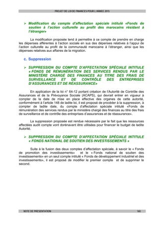 PROJET DE LOI DE FINANCES POUR L’ANNEE 2015
NOTE DE PRESENTATION 165
 Modification du compte d'affectation spéciale intitulé «Fonds de
soutien à l’action culturelle au profit des marocains résidant à
l’étranger»
La modification proposée tend à permettre à ce compte de prendre en charge
les dépenses afférentes à l’action sociale en sus des dépenses relatives à l’appui de
l’action culturelle au profit de la communauté marocaine à l’étranger, ainsi que les
dépenses relatives aux affaires de la migration.
cc.. SSuupppprreessssiioonn
 SUPPRESSION DU COMPTE D’AFFECTATION SPÉCIALE INTITULE
« FONDS DE RÉMUNÉRATION DES SERVICES RENDUS PAR LE
MINISTÈRE CHARGÉ DES FINANCES AU TITRE DES FRAIS DE
SURVEILLANCE ET DE CONTRÔLE DES ENTREPRISES
D’ASSURANCES ET DE RÉASSURANCE»
En application de la loi n° 64-12 portant création de l’Autorité de Contrôle des
Assurances et de la Prévoyance Sociale (ACAPS), qui devrait entrer en vigueur à
compter de la date de mise en place effective des organes de cette autorité,
conformément à l’article 148 de ladite loi, il est proposé de procéder à la suppression, à
compter de ladite date, du compte d’affectation spéciale intitulé «Fonds de
rémunération des services rendus par le ministère chargé des finances au titre des frais
de surveillance et de contrôle des entreprises d’assurances et de réassurance».
La suppression proposée est rendue nécessaire par le fait que les ressources
affectées audit compte vont dorénavant être utilisées pour financer le budget de ladite
Autorité.
 SUPPRESSION DU COMPTE D’AFFECTATION SPÉCIALE INTITULE
« FONDS NATIONAL DE SOUTIEN DES INVESTISSEMENTS »
Suite à la fusion des deux comptes d’affectation spéciale, à savoir le « Fonds
de promotion des investissements» et le « Fonds national de soutien des
investissements» en un seul compte intitulé « Fonds de développement industriel et des
investissements», il est proposé de modifier le premier compte et de supprimer le
second.
 