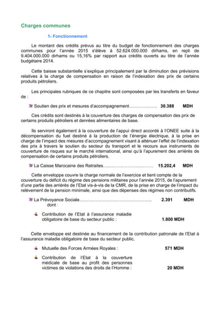 Charges communes
1- Fonctionnement
Le montant des crédits prévus au titre du budget de fonctionnement des charges
communes pour l’année 2015 s'élève à 52.624.000.000 dirhams, en repli de
9.404.000.000 dirhams ou 15,16% par rapport aux crédits ouverts au titre de l’année
budgétaire 2014.
Cette baisse substantielle s’explique principalement par la diminution des prévisions
relatives à la charge de compensation en raison de l’indexation des prix de certains
produits pétroliers.
Les principales rubriques de ce chapitre sont composées par les transferts en faveur
de :
Soutien des prix et mesures d’accompagnement………………. 30.388 MDH
Ces crédits sont destinés à la couverture des charges de compensation des prix de
certains produits pétroliers et denrées alimentaires de base.
Ils serviront également à la couverture de l’appui direct accordé à l’ONEE suite à la
décompensation du fuel destiné à la production de l’énergie électrique, à la prise en
charge de l’impact des mesures d’accompagnement visant à atténuer l’effet de l’indexation
des prix à travers le soutien du secteur du transport et le recours aux instruments de
couverture de risques sur le marché international, ainsi qu’à l’apurement des arriérés de
compensation de certains produits pétroliers.
La Caisse Marocaine des Retraites….………………………… 15.202,4 MDH
Cette enveloppe couvre la charge normale de l’exercice et tient compte de la
couverture du déficit du régime des pensions militaires pour l’année 2015, de l’apurement
d’une partie des arriérés de l’Etat vis-à-vis de la CMR, de la prise en charge de l’impact du
relèvement de la pension minimale, ainsi que des dépenses des régimes non contributifs.
La Prévoyance Sociale…………………………………………. 2.391 MDH
dont :
Contribution de l’Etat à l’assurance maladie
obligatoire de base du secteur public : 1.800 MDH
Cette enveloppe est destinée au financement de la contribution patronale de l’Etat à
l’assurance maladie obligatoire de base du secteur public.
Mutuelle des Forces Armées Royales : 571 MDH
Contribution de l’Etat à la couverture
médicale de base au profit des personnes
victimes de violations des droits de l’Homme : 20 MDH
 