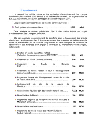 2- Investissement
Le montant des crédits prévus au titre du budget d’investissement des charges
communes pour l’année 2015 s'élève à 17.884.000.000 dirhams, en augmentation de
535.000.000 dirhams, soit 3,08% par rapport à l’année budgétaire 2014.
Les principales composantes de ce chapitre sont les suivantes :
Participations et concours divers……………………….….….. 5.082 MDH
Cette rubrique représente globalement 28,42% des crédits inscrits au budget
d'investissement des Charges Communes.
Elle est constituée essentiellement de transferts pour le financement des projets
structurants, ainsi que ceux liés à la mise en œuvre des stratégies sectorielles dans le
cadre de conventions ou de contrats programmes en vertu desquels le Ministère de
l’Economie et des Finances s’est engagé à contribuer au financement desdits projets,
notamment :
Dotation en capital au profit de l’ONEE
(Exécution du contrat-programme ONEE/ETAT)……. ……... 1.000 MDH
Versement au Fonds Damane Assakane……………………. 440 MDH
Versement au Fonds de Garantie
PME……………………………………………………………….
..
360 MDH
Versement au Fonds Hassan II pour le développement
économique et social………………………………………..….. 250 MDH
Programme intégré de développement urbain de la ville
de Rabat 2014-2018………………………………………….… 200 MDH
Aménagement du site de la Lagune de
Marchica..………………………………………………………... 200 MDH
Réalisation du nouveau port de pêche de Tanger Ville……. 122,5 MDH
Grand théâtre de Rabat…………………………………...……. 120 MDH
Programme régional de résorption de l'habitat insalubre à
Marrakech El Haouz…………………………………………….. 110 MDH
Grand théâtre de Casablanca…..………….……..…………… 100 MDH
Programme de mise à niveau des infrastructures du
football national………………………………………………….. 100 MDH
 