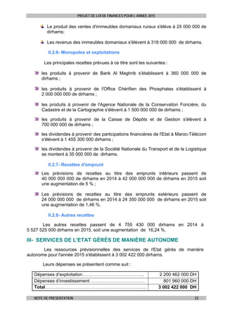 PROJET DE LOI DE FINANCES POUR L’ANNEE 2015
NOTE DE PRESENTATION 23
Le produit des ventes d'immeubles domaniaux ruraux s'élève à 25 000 000 de
dirhams;
Les revenus des immeubles domaniaux s'élèvent à 318 000 000 de dirhams.
II.2.6- Monopoles et exploitations
Les principales recettes prévues à ce titre sont les suivantes :
les produits à provenir de Bank Al Maghrib s'établissent à 360 000 000 de
dirhams ;
les produits à provenir de l'Office Chérifien des Phosphates s'établissent à
2 000 000 000 de dirhams ;
les produits à provenir de l'Agence Nationale de la Conservation Foncière, du
Cadastre et de la Cartographie s'élèvent à 1 500 000 000 de dirhams ;
les produits à provenir de la Caisse de Dépôts et de Gestion s'élèvent à
700 000 000 de dirhams ;
les dividendes à provenir des participations financières de l'Etat à Maroc-Télécom
s'élèvent à 1 455 300 000 dirhams ;
les dividendes à provenir de la Société Nationale du Transport et de la Logistique
se montent à 35 000 000 de dirhams.
II.2.7- Recettes d'emprunt
Les prévisions de recettes au titre des emprunts intérieurs passent de
40 000 000 000 de dirhams en 2014 à 42 000 000 000 de dirhams en 2015 soit
une augmentation de 5 % ;
Les prévisions de recettes au titre des emprunts extérieurs passent de
24 000 000 000 de dirhams en 2014 à 24 350 000 000 de dirhams en 2015 soit
une augmentation de 1,46 %.
II.2.8- Autres recettes
Les autres recettes passent de 4 755 430 000 dirhams en 2014 à
5 527 525 000 dirhams en 2015, soit une augmentation de 16,24 %.
III- SERVICES DE L'ETAT GÉRÉS DE MANIÈRE AUTONOME
Les ressources prévisionnelles des services de l'Etat gérés de manière
autonome pour l'année 2015 s'établissent à 3 002 422 000 dirhams.
Leurs dépenses se présentent comme suit :
Dépenses d’exploitation………………………………….. 2 200 462 000 DH
Dépenses d’investissement ……………………………… 801 960 000 DH
Total…………………………………………………………. 3 002 422 000 DH
 