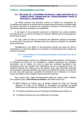 PROJET DE LOI DE FINANCES POUR L’ANNEE 2015
NOTE DE PRESENTATION 25
TITRE III : PROGRAMMES D’ACTION
III.1. RELANCE DE L’ECONOMIE NATIONALE, AMELIORATION DE LA
COMPETITIVITE, PROMOTION DE L’INVESTISSEMENT PRIVÉ ET
SOUTIEN A L’ENTREPRISE
Les efforts entrepris ces dernières années en matière de consolidation de
l’investissement public et de renforcement de la gouvernance juridique et institutionnelle
ont permis d’accroître la confiance des opérateurs nationaux et internationaux dans
l’économie nationale et d’améliorer sa compétitivité.
A cet égard, le Gouvernement poursuivra la réalisation des grands chantiers
d’infrastructure en vue de leur permettre de contribuer efficacement au développement
économique du pays.
En outre, l’effort de mise en convergence des différentes politiques sectorielles
se poursuit afin d’assurer leur réalisation dans les meilleures conditions de rentabilité
socio-économique.
Parallèlement à ces efforts, le Gouvernement accorde une place de choix à
l’amélioration du climat des affaires et à l’incitation à l’investissement privé créateur de
richesse et d’emploi.
III.1.1. Consolidation de l’investissement public en tant que levier de la
croissance
Le Gouvernement poursuivra la réalisation des grands chantiers d’infrastructure
et redoublera les efforts en vue d’accélérer la cadence d’exécution des stratégies
sectorielles, tout en veillant à la mise en place des conditions favorables à leur
convergence ainsi que l’adoption des mécanismes de suivi et d’ajustement pour une
meilleure utilisation des crédits qui leur sont alloués. Aussi, est-il nécessaire d’assurer
une localisation régionale équilibrée des projets d’investissement publics et privés afin
de créer des pôles régionaux compétitifs et d’améliorer leur contribution à la mise à
niveau des régions et leur intégration dans l’économie nationale.
Pour l’année 2015, l’effort d’investissement global du secteur public, s’élevant
tous supports inclus à 189 milliards de dirhams, est ventilé comme suit :
69,89 milliards de dirhams pour le Budget Général de l’Etat, les Comptes
Spéciaux du Trésor et les SEGMA, en neutralisant les transferts du Budget
Général vers les Entreprises et Etablissements Publics, les CST et les SEGMA ;
115 milliards de dirhams pour les Entreprises et Etablissements Publics, et
13 milliards de dirhams pour les Collectivités Territoriales.
 