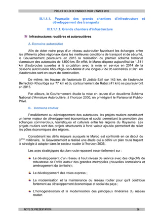 PROJET DE LOI DE FINANCES POUR L’ANNEE 2015
NOTE DE PRESENTATION 26
III.1.1.1. Poursuite des grands chantiers d’infrastructure et
développement des transports
III.1.1.1.1. Grands chantiers d’infrastructure
Infrastructures routières et autoroutières
A. Domaine autoroutier
Afin de doter notre pays d’un réseau autoroutier favorisant les échanges entre
les différents pôles régionaux dans les meilleures conditions de transport et de sécurité,
le Gouvernement poursuivra en 2015 la réalisation du premier schéma National
d’armature des autoroutes de 1.800 km. En effet, le Maroc dispose aujourd’hui de 1.511
km d’autoroutes ouvertes à la circulation avec la mise en service en 2014 de la
desserte autoroutière Khouribga-Béni-Mellal d’une longueur de 95 kilomètres et 261 km
d’autoroutes sont en cours de construction.
De même, les travaux de l'autoroute El Jadida-Safi sur 143 km, de l’autoroute
Berrechid- Khouribga sur 77 km et du contournement de Rabat (41 km) se poursuivront
en 2015.
Par ailleurs, le Gouvernement étudie la mise en œuvre d’un deuxième Schéma
National d’Armature Autoroutière, à l’horizon 2030, en privilégiant le Partenariat Public-
Privé.
B. Domaine routier
Parallèlement au développement des autoroutes, les projets routiers constituent
un levier majeur de développement économique et social permettant la promotion des
échanges commerciaux, touristiques et culturels entre les régions du Royaume. Les
projets routiers sont des projets structurants à forte valeur ajoutée permettant de relier
les pôles économiques des régions.
Considérant les défis majeurs auxquels le Maroc est confronté en ce début du
3ème
millénaire, le Gouvernement a réalisé une étude qui a défini un plan route traçant
la stratégie à adopter dans le secteur routier à l’horizon 2035.
Les axes stratégiques du plan route reposent essentiellement sur :
Le développement d’un réseau à haut niveau de service avec des objectifs de
robustesse de l’offre autour des grandes métropoles (nouvelles connexions et
aménagement du territoire) ;
Le développement des voies express ;
La modernisation et la maintenance du réseau routier pour qu’il contribue
fortement au développement économique et social du pays ;
L’homogénéisation et la modernisation des principaux itinéraires du réseau
routier.
 