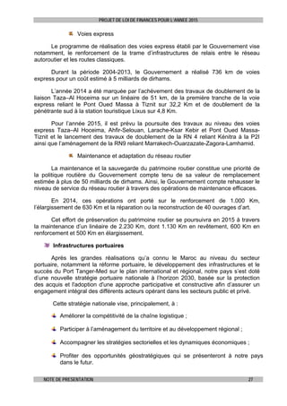 PROJET DE LOI DE FINANCES POUR L’ANNEE 2015
NOTE DE PRESENTATION 27
Voies express
Le programme de réalisation des voies express établi par le Gouvernement vise
notamment, le renforcement de la trame d’infrastructures de relais entre le réseau
autoroutier et les routes classiques.
Durant la période 2004-2013, le Gouvernement a réalisé 736 km de voies
express pour un coût estimé à 5 milliards de dirhams.
L’année 2014 a été marquée par l’achèvement des travaux de doublement de la
liaison Taza–Al Hoceima sur un linéaire de 51 km, de la première tranche de la voie
express reliant le Pont Oued Massa à Tiznit sur 32,2 Km et de doublement de la
pénétrante sud à la station touristique Lixus sur 4,8 Km.
Pour l’année 2015, il est prévu la poursuite des travaux au niveau des voies
express Taza–Al Hoceima, Ahfir-Selouan, Larache-Ksar Kebir et Pont Oued Massa-
Tiznit et le lancement des travaux de doublement de la RN 4 reliant Kénitra à la P2I
ainsi que l’aménagement de la RN9 reliant Marrakech-Ouarzazate-Zagora-Lamhamid.
Maintenance et adaptation du réseau routier
La maintenance et la sauvegarde du patrimoine routier constitue une priorité de
la politique routière du Gouvernement compte tenu de sa valeur de remplacement
estimée à plus de 50 milliards de dirhams. Ainsi, le Gouvernement compte rehausser le
niveau de service du réseau routier à travers des opérations de maintenance efficaces.
En 2014, ces opérations ont porté sur le renforcement de 1.000 Km,
l’élargissement de 630 Km et la réparation ou la reconstruction de 40 ouvrages d’art.
Cet effort de préservation du patrimoine routier se poursuivra en 2015 à travers
la maintenance d’un linéaire de 2.230 Km, dont 1.130 Km en revêtement, 600 Km en
renforcement et 500 Km en élargissement.
Infrastructures portuaires
Après les grandes réalisations qu’a connu le Maroc au niveau du secteur
portuaire, notamment la réforme portuaire, le développement des infrastructures et le
succès du Port Tanger-Med sur le plan international et régional, notre pays s’est doté
d’une nouvelle stratégie portuaire nationale à l’horizon 2030, basée sur la protection
des acquis et l'adoption d'une approche participative et constructive afin d’assurer un
engagement intégral des différents acteurs opérant dans les secteurs public et privé.
Cette stratégie nationale vise, principalement, à :
Améliorer la compétitivité de la chaîne logistique ;
Participer à l’aménagement du territoire et au développement régional ;
Accompagner les stratégies sectorielles et les dynamiques économiques ;
Profiter des opportunités géostratégiques qui se présenteront à notre pays
dans le futur.
 