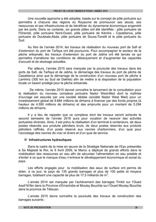 PROJET DE LOI DE FINANCES POUR L’ANNEE 2015
NOTE DE PRESENTATION 28
Une nouvelle approche a été adoptée, basée sur le concept de pôle portuaire qui
permettra à chacune des régions du Royaume de promouvoir ses atouts, ses
ressources et ses infrastructures et de bénéficier du dynamisme économique engendré
par les ports. Dans ce contexte, six grands pôles ont été identifiés : pôle portuaire de
l'Oriental, pôle portuaire Nord-Ouest, pôle portuaire de Kénitra - Casablanca, pôle
portuaire de Doukkala-Abda, pôle portuaire de Souss-Tensift et le pôle portuaire du
Sud.
Au titre de l’année 2014, les travaux de réalisation du nouveau port de Safi et
d’extension du port de Tarfaya ont été poursuivis. Pour accompagner le secteur de la
pêche artisanale, les travaux d’extension du port de Jebha ont été lancés ce qui
permettra d’améliorer les conditions de débarquement et d’augmenter les capacités
d’accueil et de stockage actuelles.
Par ailleurs, l’année 2015 sera marquée par la poursuite des travaux dans les
ports de Safi, de Tarfaya et de Jebha, le démarrage des travaux du port de pêche de
Casablanca ainsi que le démarrage de la construction d’un nouveau port de pêche à
Lamhiriz (300 km au Sud de Dakhla) afin de mettre à la disposition de la population
locale un bassin protégé pour la pêche artisanale.
De même, l’année 2015 devrait connaître le lancement de la consultation pour
la réalisation du nouveau complexe portuaire Nador West-Med dont la maîtrise
d’ouvrage est assurée par une société dédiée (société Nador West Med) pour un
investissement global de 9.884 millions de dirhams à financer par des fonds propres (à
hauteur de 4.590 millions de dirhams) et des emprunts pour un montant de 5.294
millions de dirhams.
Il y a lieu de rappeler que ce complexe dont les travaux seront achevés le
second semestre de l’année 2018 aura pour vocation de recevoir des activités
portuaires diverses. Ainsi, il est prévu la réalisation d’un terminal à conteneurs, de deux
postes réservés aux produits pétroliers bruts, de deux postes réservés aux produits
pétroliers raffinés, d’un poste réservé aux navires charbonniers, d’un quai pour
l’accostage des navires de vrac et divers et d’un quai de service.
Infrastructures hydrauliques
Dans le cadre de la mise en œuvre de la Stratégie Nationale de l’Eau présentée
à Sa Majesté le Roi, le 9 Avril 2009, le Maroc a déployé de grands efforts dans la
mobilisation des ressources en eau afin de sécuriser l’alimentation en eau potable et
d’éviter à ce que le manque d’eau n’entrave le développement économique et social du
pays.
Les efforts engagés pour la mobilisation des eaux de surface ont permis de
doter, à ce jour, le pays de 135 grands barrages et plus de 100 petits et moyens
barrages, totalisant une capacité de plus de 17,5 milliards de m3
.
L’année 2014 est marquée par l’achèvement des barrages Timkit sur l’Oued
Assif N’Ifer dans la Province d’Errachidia et Moulay Bouchta sur l’Oued Moulay Bouchta
dans la province de Tétouan.
L’année 2015 devra connaître la poursuite des travaux de construction des
barrages suivants :
 