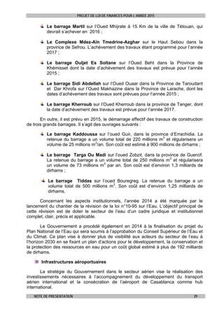 PROJET DE LOI DE FINANCES POUR L’ANNEE 2015
NOTE DE PRESENTATION 29
Le barrage Martil sur l’Oued Mhijrate à 15 Km de la ville de Tétouan, qui
devrait s’achever en 2016 ;
Le Complexe Mdez-Aïn Tmedrine-Azghar sur le Haut Sebou dans la
province de Sefrou. L’achèvement des travaux étant programmé pour l’année
2017 ;
Le barrage Ouljet Es Soltane sur l’Oued Beht dans la Province de
Khémisset dont la date d’achèvement des travaux est prévue pour l’année
2015 ;
Le barrage Sidi Abdellah sur l’Oued Ouaar dans la Province de Taroudant
et Dar Khrofa sur l’Oued Makhazine dans la Province de Larache, dont les
dates d’achèvement des travaux sont prévues pour l’année 2015 ;
Le barrage Kherroub sur l’Oued Kherroub dans la province de Tanger, dont
la date d’achèvement des travaux est prévue pour l’année 2017.
En outre, il est prévu en 2015, le démarrage effectif des travaux de construction
de trois grands barrages. Il s’agit des ouvrages suivants :
Le barrage Kaddoussa sur l’oued Guir, dans la province d’Errachidia. La
retenue du barrage a un volume total de 220 millions m3
et régularisera un
volume de 25 millions m3
/an. Son coût est estimé à 900 millions de dirhams ;
Le barrage Targa Ou Madi sur l’oued Zobzit, dans la province de Guercif.
La retenue du barrage a un volume total de 250 millions m3
et régularisera
un volume de 73 millions m3
par an. Son coût est d’environ 1,3 milliards de
dirhams ;
Le barrage Tiddas sur l’oued Bouregreg. La retenue du barrage a un
volume total de 500 millions m3
. Son coût est d’environ 1,25 milliards de
dirhams.
Concernant les aspects institutionnels, l’année 2014 a été marquée par le
lancement du chantier de la révision de la loi n°10-95 sur l’Eau. L’objectif principal de
cette révision est de doter le secteur de l’eau d’un cadre juridique et institutionnel
complet, clair, précis et applicable.
Le Gouvernement a procédé également en 2014 à la finalisation du projet du
Plan National de l’Eau qui sera soumis à l’approbation du Conseil Supérieur de l’Eau et
du Climat. Ce plan vise à donner plus de visibilité aux acteurs du secteur de l’eau à
l’horizon 2030 en se fixant un plan d’actions pour le développement, la conservation et
la protection des ressources en eau pour un coût global estimé à plus de 192 milliards
de dirhams.
Infrastructures aéroportuaires
La stratégie du Gouvernement dans le secteur aérien vise la réalisation des
investissements nécessaires à l’accompagnement du développement du transport
aérien international et la consécration de l’aéroport de Casablanca comme hub
international.
 