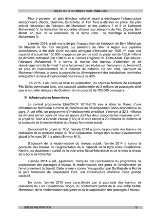 PROJET DE LOI DE FINANCES POUR L’ANNEE 2015
NOTE DE PRESENTATION 30
Pour y parvenir, un plan directeur national visant à développer l'infrastructure
aéroportuaire (Nador, Guelmim, Errachidia, et Tan Tan) a été mis en place. Ce plan
prévoit l’extension de l'aéroport de Marrakech et des stations 1 et 2 de l’aéroport
Mohammed V, la réalisation de nouvelles stations aux aéroports de Fès, Zagora, Beni
Mellal, en plus de la réalisation de la 3ème piste de décollage à l'aéroport
Mohammed V.
L’année 2014, a été marquée par l’inauguration de l’aéroport de Béni Mellal par
Sa Majesté le Roi. Cet aéroport, qui permettra de relier la région aux capitales
européennes, a été doté d’une nouvelle aérogare s’étendant sur 1500 m² avec une
capacité d’accueil de 150.000 voyageurs par an. Le coût du projet est de 195,6 millions
de dirhams cofinancé par l’ONDA et le Conseil Régional de Tadla-Azilal. Par ailleurs,
l’aéroport Mohammed V a connu la reprise des travaux d’extension et de
réaménagement du terminal 1 et le lancement des études sur l’extension du terminal 2
de pour un investissement de 2 milliards de dirhams. De son côté, l’aéroport de
Marrakech-Ménara, a connu la poursuite du développement des installations terminales
enregistrant un taux d’avancement des travaux de 43%.
En 2015, il est prévu la mise en exploitation, du nouveau terminal de l’aéroport
Fès-Saïss permettant ainsi, une capacité additionnelle de 2 millions de passagers ainsi
que la nouvelle aérogare de Guelmim d’une capacité de 700.000 passagers.
Infrastructures ferroviaires
Le contrat programme Etat-ONCF 2010-2015 vise à doter le Maroc d’une
infrastructure ferroviaire à même de contribuer au développement socio-économique du
pays. A cet effet, un programme d’investissement ambitieux s’élevant à 32,8 milliards
de dirhams est en cours de mise en œuvre dont les deux composantes majeures sont :
le projet de Train à Grande Vitesse (TGV) d’un coût estimé à 20 milliards de dirhams et
la poursuite de la modernisation du réseau ferroviaire actuel.
Concernant le projet du TGV, l’année 2014 a connu la poursuite des travaux de
réalisation de la première étape du TGV Casablanca-Tanger dont le taux d’avancement
global à fin mars 2014 a atteint Environ 61%.
S’agissant de la modernisation du réseau actuel, l’année 2014 a connu la
poursuite des travaux de l’augmentation de la capacité de la ligne entre Casablanca-
Kénitra, du doublement partiel de la voie entre Settat-Marrakech et de la mise à niveau
de la ligne de l’Oriental.
L’année 2014 a été, également, marquée par l’accélération du programme de
suppression des passages à niveau, la modernisation des gares et l’amélioration de
l’environnement du travail. Cette année a connu l’inauguration par Sa Majesté le Roi de
la gare ferroviaire de Casablanca Port, une infrastructure moderne d’une grande
capacité.
En outre, l’année 2015 sera caractérisée par la poursuite des travaux de
réalisation du TGV Casablanca-Tanger, du doublement partiel de la voie entre Settat-
Marrakech, de la modernisation des gares et de la suppression des passages à niveau.
 