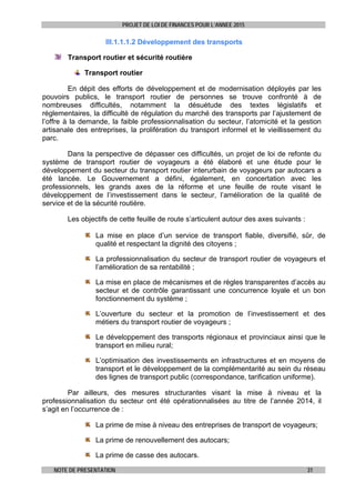 PROJET DE LOI DE FINANCES POUR L’ANNEE 2015
NOTE DE PRESENTATION 31
III.1.1.1.2 Développement des transports
Transport routier et sécurité routière
Transport routier
En dépit des efforts de développement et de modernisation déployés par les
pouvoirs publics, le transport routier de personnes se trouve confronté à de
nombreuses difficultés, notamment la désuétude des textes législatifs et
réglementaires, la difficulté de régulation du marché des transports par l’ajustement de
l’offre à la demande, la faible professionnalisation du secteur, l’atomicité et la gestion
artisanale des entreprises, la prolifération du transport informel et le vieillissement du
parc.
Dans la perspective de dépasser ces difficultés, un projet de loi de refonte du
système de transport routier de voyageurs a été élaboré et une étude pour le
développement du secteur du transport routier interurbain de voyageurs par autocars a
été lancée. Le Gouvernement a défini, également, en concertation avec les
professionnels, les grands axes de la réforme et une feuille de route visant le
développement de l’investissement dans le secteur, l’amélioration de la qualité de
service et de la sécurité routière.
Les objectifs de cette feuille de route s’articulent autour des axes suivants :
La mise en place d’un service de transport fiable, diversifié, sûr, de
qualité et respectant la dignité des citoyens ;
La professionnalisation du secteur de transport routier de voyageurs et
l’amélioration de sa rentabilité ;
La mise en place de mécanismes et de règles transparentes d’accès au
secteur et de contrôle garantissant une concurrence loyale et un bon
fonctionnement du système ;
L’ouverture du secteur et la promotion de l’investissement et des
métiers du transport routier de voyageurs ;
Le développement des transports régionaux et provinciaux ainsi que le
transport en milieu rural;
L’optimisation des investissements en infrastructures et en moyens de
transport et le développement de la complémentarité au sein du réseau
des lignes de transport public (correspondance, tarification uniforme).
Par ailleurs, des mesures structurantes visant la mise à niveau et la
professionnalisation du secteur ont été opérationnalisées au titre de l’année 2014, il
s’agit en l’occurrence de :
La prime de mise à niveau des entreprises de transport de voyageurs;
La prime de renouvellement des autocars;
La prime de casse des autocars.
 