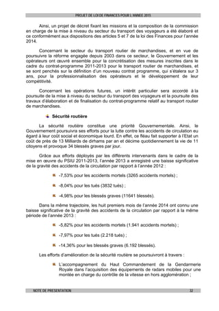 PROJET DE LOI DE FINANCES POUR L’ANNEE 2015
NOTE DE PRESENTATION 32
Ainsi, un projet de décret fixant les missions et la composition de la commission
en charge de la mise à niveau du secteur du transport des voyageurs a été élaboré et
ce conformément aux dispositions des articles 5 et 7 de la loi des Finances pour l’année
2014.
Concernant le secteur du transport routier de marchandises, et en vue de
poursuivre la réforme engagée depuis 2003 dans ce secteur, le Gouvernement et les
opérateurs ont œuvré ensemble pour la concrétisation des mesures inscrites dans le
cadre du contrat-programme 2011-2013 pour le transport routier de marchandises, et
se sont penchés sur la définition d’un nouveau contrat programme, qui s’étalera sur 3
ans, pour la professionnalisation des opérateurs et le développement de leur
compétitivité.
Concernant les opérations futures, un intérêt particulier sera accordé à la
poursuite de la mise à niveau du secteur du transport des voyageurs et la poursuite des
travaux d’élaboration et de finalisation du contrat-programme relatif au transport routier
de marchandises.
Sécurité routière
La sécurité routière constitue une priorité Gouvernementale. Ainsi, le
Gouvernement poursuivra ses efforts pour la lutte contre les accidents de circulation eu
égard à leur coût social et économique lourd. En effet, ce fléau fait supporter à l’Etat un
coût de près de 13 Milliards de dirhams par an et décime quotidiennement la vie de 11
citoyens et provoque 34 blessés graves par jour.
Grâce aux efforts déployés par les différents intervenants dans le cadre de la
mise en œuvre du PSIU 2011-2013, l’année 2013 a enregistré une baisse significative
de la gravité des accidents de la circulation par rapport à l’année 2012 :
-7,53% pour les accidents mortels (3265 accidents mortels) ;
-8,04% pour les tués (3832 tués) ;
-4,98% pour les blessés graves (11641 blessés).
Dans la même trajectoire, les huit premiers mois de l’année 2014 ont connu une
baisse significative de la gravité des accidents de la circulation par rapport à la même
période de l’année 2013 :
-5,82% pour les accidents mortels (1.941 accidents mortels) ;
-7,97% pour les tués (2.218 tués) ;
-14,36% pour les blessés graves (6.192 blessés).
Les efforts d’amélioration de la sécurité routière se poursuivront à travers :
L’accompagnement du Haut Commandement de la Gendarmerie
Royale dans l’acquisition des équipements de radars mobiles pour une
montée en charge du contrôle de la vitesse en hors agglomération ;
 