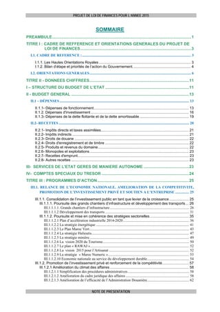 PROJET DE LOI DE FINANCES POUR L’ANNEE 2015
NOTE DE PRESENTATION
SOMMAIRE
PREAMBULE...........................................................................................................................1 
TITRE I : CADRE DE REFFERENCE ET ORIENTATIONS GENERALES DU PROJET DE
LOI DE FINANCES..................................................................................................3 
I.1. CADRE DE REFERENCE :..................................................................................................................... 3 
I.1.1. Les Hautes Orientations Royales .......................................................................................... 3 
I.1.2. Bilan d’étape et priorités de l’action du Gouvernement......................................................... 4 
I.2. ORIENTATIONS GENERALES............................................................................................................. 6 
TITRE II - DONNEES CHIFFREES........................................................................................11 
I – STRUCTURE DU BUDGET DE L’ETAT ..........................................................................11 
II - BUDGET GENERAL ........................................................................................................13 
II.1 – DÉPENSES ........................................................................................................................................... 13 
II.1.1- Dépenses de fonctionnement............................................................................................. 13 
II.1.2. Dépenses d'investissement................................................................................................ 16 
II.1.3- Dépenses de la dette flottante et de la dette amortissable ................................................ 19 
II.2- RECETTES ............................................................................................................................................ 20 
II.2.1- Impôts directs et taxes assimilées...................................................................................... 21 
II.2.2- Impôts indirects .................................................................................................................. 21 
II.2.3- Droits de douane ................................................................................................................ 22 
II.2.4- Droits d'enregistrement et de timbre .................................................................................. 22 
II.2.5- Produits et revenus du domaine......................................................................................... 22 
II.2.6- Monopoles et exploitations................................................................................................. 23 
II.2.7- Recettes d'emprunt............................................................................................................. 23 
II.2.8- Autres recettes ................................................................................................................... 23 
III- SERVICES DE L'ETAT GERES DE MANIERE AUTONOME ........................................23 
IV- COMPTES SPECIAUX DU TRESOR .............................................................................24 
TITRE III : PROGRAMMES D’ACTION.................................................................................25 
III.1. RELANCE DE L’ECONOMIE NATIONALE, AMELIORATION DE LA COMPETITIVITE,
PROMOTION DE L’INVESTISSEMENT PRIVÉ ET SOUTIEN A L’ENTREPRISE ............... 25 
III.1.1. Consolidation de l’investissement public en tant que levier de la croissance................... 25 
III.1.1.1. Poursuite des grands chantiers d’infrastructure et développement des transports... 26 
III.1.1.1.1. Grands chantiers d’infrastructure..................................................................................... 26 
III.1.1.1.2 Développement des transports .......................................................................................... 31 
III.1.1.2. Poursuite et mise en cohérence des stratégies sectorielles...................................... 35 
III.1.1.2.1 Plan d’accélération industrielle 2014-2020....................................................................... 36 
III.1.1.2.2 La stratégie énergétique .................................................................................................... 41 
III.1.1.2.3 Le Plan Maroc Vert........................................................................................................... 43 
III.1.1.2.4 La stratégie Halieutis......................................................................................................... 47 
III.1.1.2.5 La stratégie minière........................................................................................................... 49 
III.1.1.2.6 La vision 2020 du Tourisme............................................................................................. 50 
III.1.1.2.7 Le plan « RAWAJ ».......................................................................................................... 52 
III.1.1.2.8 La vision 2015 pour l’Artisanat ...................................................................................... 52 
III.1.1.2.9 La stratégie « Maroc Numeric »....................................................................................... 53 
III.1.1.2.10 Economie nationale au service du développement durable............................................. 54 
III.1.2. Promotion de l’investissement privé et renforcement de la compétitivité.......................... 57 
III.1.2.1 Amélioration du climat des affaires ............................................................................. 58 
III.1.2.1.1 Simplification des procédures administratives.................................................................. 58 
III.1.2.1.2 Amélioration du cadre juridique des affaires .................................................................... 58 
III.1.2.1.3 Amélioration de l’efficacité de l’Administration Douanière............................................. 62 
 