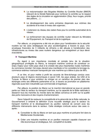 PROJET DE LOI DE FINANCES POUR L’ANNEE 2015
NOTE DE PRESENTATION 33
La redynamisation des Brigades Mobiles du Contrôle Routier (BMCR)
relevant de la Sûreté Nationale pour renforcer le contrôle sur le respect
des règles de la circulation en agglomération (Stop, feux rouges, priorité
des piétons,…) ;
Le développement des soins primaires dispensés aux victimes des
accidents et la mise à niveau des urgences ;
L’extension du réseau des radars fixes pour le contrôle automatisé de la
vitesse ;
Le renforcement des équipes de contrôle routier relevant du Ministère
de l’Equipement, du Transport et de la Logistique.
Par ailleurs, un programme a été mis en place pour l’amélioration de la sécurité
routière sur les axes stratégiques les plus accidentogènes à travers le pays. Une
enveloppe financière de 3 milliards de dirhams a été allouée à l’amélioration des
infrastructures au niveau des axes routiers dangereux qui enregistrent un taux élevé
d’accidents.
Transport Maritime
Eu égard à son importance mondiale et compte tenu de la situation
géographique privilégiée du Maroc, le transport maritime continue de constituer un
enjeu majeur pour notre pays situé à la croisée des plus importantes routes maritimes
du commerce mondial. Cet enjeu devient plus manifeste si l’on considère le tonnage du
commerce extérieur marocain transporté par voie maritime qui s’élève à plus de 98%.
A ce titre, et pour mettre à profit les accords de libre-échange conclus avec
plusieurs pays et régions économiques à savoir l’UE, les pays arabes, les USA et la
Turquie, le Maroc a pour ambition de s’ériger en un carrefour de premier plan des
échanges entre ses différents partenaires et ce, à travers sa promotion en plateforme
régionale aussi bien industrielle que commerciale et logistique.
Par ailleurs, la position du Maroc sur le marché international se joue en grande
partie sur l’état du secteur du transport maritime, sur la capacité de la flotte nationale à
desservir tous les marchés du monde dans les délais convenus et enfin sur la qualité
des ports marocains et des moyens d’acheminement.
Dans l’objectif de restaurer la compétitivité et la pérennité de la flotte nationale, le
Gouvernement a entamé la définition d’une nouvelle stratégie pour le secteur du
transport maritime et le développement du pavillon national de concert avec les
différents intervenants dans le secteur. Cette stratégie s’articule autour des axes ci-
après :
Consolider le rôle du Maroc en tant que pays maritime et portuaire fort dans la
Méditerranée Occidentale;
Créer une industrie maritime et un pavillon marocain capable d’assurer son
rôle économique et stratégique, fort, compétitif et durable;
 