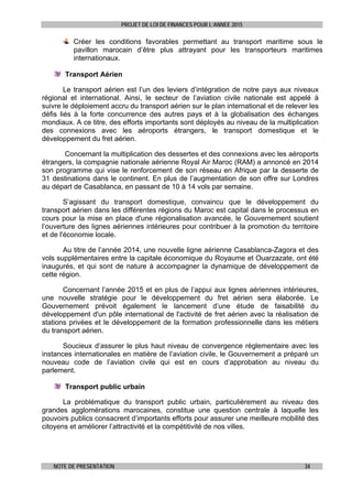 PROJET DE LOI DE FINANCES POUR L’ANNEE 2015
NOTE DE PRESENTATION 34
Créer les conditions favorables permettant au transport maritime sous le
pavillon marocain d’être plus attrayant pour les transporteurs maritimes
internationaux.
Transport Aérien
Le transport aérien est l’un des leviers d’intégration de notre pays aux niveaux
régional et international. Ainsi, le secteur de l’aviation civile nationale est appelé à
suivre le déploiement accru du transport aérien sur le plan international et de relever les
défis liés à la forte concurrence des autres pays et à la globalisation des échanges
mondiaux. A ce titre, des efforts importants sont déployés au niveau de la multiplication
des connexions avec les aéroports étrangers, le transport domestique et le
développement du fret aérien.
Concernant la multiplication des dessertes et des connexions avec les aéroports
étrangers, la compagnie nationale aérienne Royal Air Maroc (RAM) a annoncé en 2014
son programme qui vise le renforcement de son réseau en Afrique par la desserte de
31 destinations dans le continent. En plus de l’augmentation de son offre sur Londres
au départ de Casablanca, en passant de 10 à 14 vols par semaine.
S’agissant du transport domestique, convaincu que le développement du
transport aérien dans les différentes régions du Maroc est capital dans le processus en
cours pour la mise en place d'une régionalisation avancée, le Gouvernement soutient
l’ouverture des lignes aériennes intérieures pour contribuer à la promotion du territoire
et de l'économie locale.
Au titre de l’année 2014, une nouvelle ligne aérienne Casablanca-Zagora et des
vols supplémentaires entre la capitale économique du Royaume et Ouarzazate, ont été
inaugurés, et qui sont de nature à accompagner la dynamique de développement de
cette région.
Concernant l’année 2015 et en plus de l’appui aux lignes aériennes intérieures,
une nouvelle stratégie pour le développement du fret aérien sera élaborée. Le
Gouvernement prévoit également le lancement d’une étude de faisabilité du
développement d'un pôle international de l'activité de fret aérien avec la réalisation de
stations privées et le développement de la formation professionnelle dans les métiers
du transport aérien.
Soucieux d’assurer le plus haut niveau de convergence réglementaire avec les
instances internationales en matière de l’aviation civile, le Gouvernement a préparé un
nouveau code de l’aviation civile qui est en cours d’approbation au niveau du
parlement.
Transport public urbain
La problématique du transport public urbain, particulièrement au niveau des
grandes agglomérations marocaines, constitue une question centrale à laquelle les
pouvoirs publics consacrent d’importants efforts pour assurer une meilleure mobilité des
citoyens et améliorer l’attractivité et la compétitivité de nos villes.
 