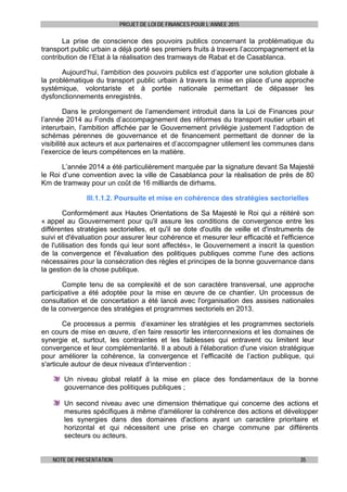 PROJET DE LOI DE FINANCES POUR L’ANNEE 2015
NOTE DE PRESENTATION 35
La prise de conscience des pouvoirs publics concernant la problématique du
transport public urbain a déjà porté ses premiers fruits à travers l’accompagnement et la
contribution de l’Etat à la réalisation des tramways de Rabat et de Casablanca.
Aujourd’hui, l’ambition des pouvoirs publics est d’apporter une solution globale à
la problématique du transport public urbain à travers la mise en place d’une approche
systémique, volontariste et à portée nationale permettant de dépasser les
dysfonctionnements enregistrés.
Dans le prolongement de l’amendement introduit dans la Loi de Finances pour
l’année 2014 au Fonds d’accompagnement des réformes du transport routier urbain et
interurbain, l’ambition affichée par le Gouvernement privilégie justement l’adoption de
schémas pérennes de gouvernance et de financement permettant de donner de la
visibilité aux acteurs et aux partenaires et d’accompagner utilement les communes dans
l’exercice de leurs compétences en la matière.
L’année 2014 a été particulièrement marquée par la signature devant Sa Majesté
le Roi d’une convention avec la ville de Casablanca pour la réalisation de près de 80
Km de tramway pour un coût de 16 milliards de dirhams.
III.1.1.2. Poursuite et mise en cohérence des stratégies sectorielles
Conformément aux Hautes Orientations de Sa Majesté le Roi qui a réitéré son
« appel au Gouvernement pour qu'il assure les conditions de convergence entre les
différentes stratégies sectorielles, et qu'il se dote d'outils de veille et d'instruments de
suivi et d'évaluation pour assurer leur cohérence et mesurer leur efficacité et l'efficience
de l'utilisation des fonds qui leur sont affectés», le Gouvernement a inscrit la question
de la convergence et l'évaluation des politiques publiques comme l'une des actions
nécessaires pour la consécration des règles et principes de la bonne gouvernance dans
la gestion de la chose publique.
Compte tenu de sa complexité et de son caractère transversal, une approche
participative a été adoptée pour la mise en œuvre de ce chantier. Un processus de
consultation et de concertation a été lancé avec l'organisation des assises nationales
de la convergence des stratégies et programmes sectoriels en 2013.
Ce processus a permis d’examiner les stratégies et les programmes sectoriels
en cours de mise en œuvre, d’en faire ressortir les interconnexions et les domaines de
synergie et, surtout, les contraintes et les faiblesses qui entravent ou limitent leur
convergence et leur complémentarité. Il a abouti à l'élaboration d'une vision stratégique
pour améliorer la cohérence, la convergence et l’efficacité de l’action publique, qui
s'articule autour de deux niveaux d'intervention :
Un niveau global relatif à la mise en place des fondamentaux de la bonne
gouvernance des politiques publiques ;
Un second niveau avec une dimension thématique qui concerne des actions et
mesures spécifiques à même d'améliorer la cohérence des actions et développer
les synergies dans des domaines d'actions ayant un caractère prioritaire et
horizontal et qui nécessitent une prise en charge commune par différents
secteurs ou acteurs.
 