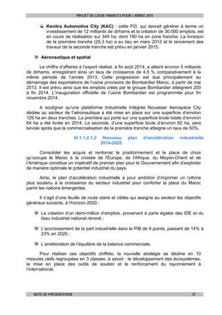 PROJET DE LOI DE FINANCES POUR L’ANNEE 2015
NOTE DE PRESENTATION 37
Kenitra Automotive City (KAC) : cette P2I, qui devrait générer à terme un
investissement de 12 milliards de dirhams et la création de 30.000 emplois, est
en cours de réalisation sur 345 ha, dont 190 ha en zone franche. La livraison
de la première tranche (25,3 ha) a eu lieu en mars 2012 et le lancement des
travaux de la seconde tranche est prévu en janvier 2015.
Aéronautique et spatial
Le chiffre d’affaires à l’export réalisé, à fin août 2014, a atteint environ 5 milliards
de dirhams, enregistrant ainsi un taux de croissance de 4,5 % comparativement à la
même période de l’année 2013. Cette progression est due principalement au
démarrage des exportations de l’usine provisoire de Bombardier Maroc, à partir de mai
2013. Il est prévu ainsi que les emplois créés par le groupe Bombardier atteignent 200
à fin 2014. L’inauguration officielle de l’usine Bombardier est programmée pour fin
novembre 2014.
A souligner qu’une plateforme Industrielle Intégrée Nouasser Aerospace City
dédiée au secteur de l’aéronautique a été mise en place sur une superficie d’environ
126 ha en deux tranches. La première qui porte sur une superficie brute totale d’environ
64 ha a été livrée en 2014. La seconde, d’une superficie brute d’environ 62 ha, sera
lancée après que la commercialisation de la première tranche atteigne un taux de 50%.
III.1.1.2.1.2 Nouveau plan d’accélération industrielle
2014-2020
Consolider les acquis et renforcer le positionnement et la place de choix
qu’occupe le Maroc à la croisée de l'Europe, de l'Afrique, du Moyen-Orient et de
l’Amérique constitue un impératif de premier plan pour le Gouvernement afin d’exploiter
de manière optimale le potentiel industriel du pays.
Ainsi, le plan d’accélération industrielle a pour ambition d’imprimer un rythme
plus soutenu à la croissance du secteur industriel pour conforter la place du Maroc
parmi les nations émergentes.
Il s’agit d’une feuille de route claire et ciblée qui assigne au secteur les objectifs
généraux suivants, à l’horizon 2020 :
La création d’un demi-million d’emplois, provenant à parts égales des IDE et du
tissu industriel national rénové ;
L’accroissement de la part industrielle dans le PIB de 9 points, passant de 14% à
23% en 2020 ;
L’amélioration de l’équilibre de la balance commerciale.
Pour réaliser ces objectifs chiffrés, la nouvelle stratégie se décline en 10
mesures clefs regroupées en 3 classes, à savoir : le développement des écosystèmes,
la mise en place des outils de soutien et le renforcement du rayonnement à
l’international.
 