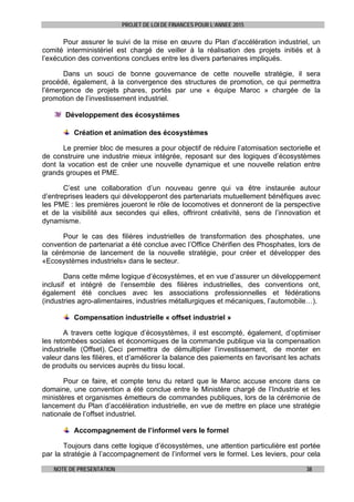 PROJET DE LOI DE FINANCES POUR L’ANNEE 2015
NOTE DE PRESENTATION 38
Pour assurer le suivi de la mise en œuvre du Plan d’accélération industriel, un
comité interministériel est chargé de veiller à la réalisation des projets initiés et à
l’exécution des conventions conclues entre les divers partenaires impliqués.
Dans un souci de bonne gouvernance de cette nouvelle stratégie, il sera
procédé, également, à la convergence des structures de promotion, ce qui permettra
l’émergence de projets phares, portés par une « équipe Maroc » chargée de la
promotion de l’investissement industriel.
Développement des écosystèmes
Création et animation des écosystèmes
Le premier bloc de mesures a pour objectif de réduire l’atomisation sectorielle et
de construire une industrie mieux intégrée, reposant sur des logiques d’écosystèmes
dont la vocation est de créer une nouvelle dynamique et une nouvelle relation entre
grands groupes et PME.
C’est une collaboration d’un nouveau genre qui va être instaurée autour
d’entreprises leaders qui développeront des partenariats mutuellement bénéfiques avec
les PME : les premières joueront le rôle de locomotives et donneront de la perspective
et de la visibilité aux secondes qui elles, offriront créativité, sens de l’innovation et
dynamisme.
Pour le cas des filières industrielles de transformation des phosphates, une
convention de partenariat a été conclue avec l’Office Chérifien des Phosphates, lors de
la cérémonie de lancement de la nouvelle stratégie, pour créer et développer des
«Ecosystèmes industriels» dans le secteur.
Dans cette même logique d’écosystèmes, et en vue d’assurer un développement
inclusif et intégré de l’ensemble des filières industrielles, des conventions ont,
également été conclues avec les associations professionnelles et fédérations
(industries agro-alimentaires, industries métallurgiques et mécaniques, l’automobile…).
Compensation industrielle « offset industriel »
A travers cette logique d’écosystèmes, il est escompté, également, d’optimiser
les retombées sociales et économiques de la commande publique via la compensation
industrielle (Offset). Ceci permettra de démultiplier l’investissement, de monter en
valeur dans les filières, et d’améliorer la balance des paiements en favorisant les achats
de produits ou services auprès du tissu local.
Pour ce faire, et compte tenu du retard que le Maroc accuse encore dans ce
domaine, une convention a été conclue entre le Ministère chargé de l’Industrie et les
ministères et organismes émetteurs de commandes publiques, lors de la cérémonie de
lancement du Plan d’accélération industrielle, en vue de mettre en place une stratégie
nationale de l’offset industriel.
Accompagnement de l’informel vers le formel
Toujours dans cette logique d’écosystèmes, une attention particulière est portée
par la stratégie à l’accompagnement de l’informel vers le formel. Les leviers, pour cela
 