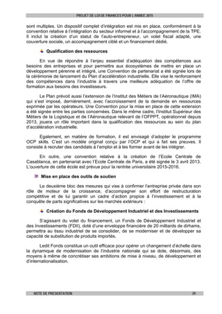 PROJET DE LOI DE FINANCES POUR L’ANNEE 2015
NOTE DE PRESENTATION 39
sont multiples. Un dispositif complet d’intégration est mis en place, conformément à la
convention relative à l’intégration du secteur informel et à l’accompagnement de la TPE.
Il inclut la création d’un statut de l’auto-entrepreneur, un volet fiscal adapté, une
couverture sociale, un accompagnement ciblé et un financement dédié.
Qualification des ressources
En vue de répondre à l’enjeu essentiel d’adéquation des compétences aux
besoins des entreprises et pour permettre aux écosystèmes de mettre en place un
développement pérenne et intégré, une Convention de partenariat a été signée lors de
la cérémonie de lancement du Plan d’accélération industrielle. Elle vise le renforcement
des compétences dans l’industrie à travers une meilleure adéquation de l’offre de
formation aux besoins des investisseurs.
Le Plan prévoit aussi l’extension de l’Institut des Métiers de l’Aéronautique (IMA)
qui s’est imposé, dernièrement, avec l’accroissement de la demande en ressources
exprimée par les opérateurs. Une Convention pour la mise en place de cette extension
a été signée entre les parties concernées. Dans le même cadre, l’Institut Supérieur des
Métiers de la Logistique et de l’Aéronautique relevant de l’OFPPT, opérationnel depuis
2013, jouera un rôle important dans la qualification des ressources au sein du plan
d’accélération industrielle.
Egalement, en matière de formation, il est envisagé d’adopter le programme
OCP skills. C’est un modèle original conçu par l’OCP et qui a fait ses preuves. Il
consiste à recruter des candidats à l’emploi et à les former avant de les intégrer.
En outre, une convention relative à la création de l’Ecole Centrale de
Casablanca, en partenariat avec l’Ecole Centrale de Paris, a été signée le 3 avril 2013.
L’ouverture de cette école est prévue pour la rentrée universitaire 2015-2016.
Mise en place des outils de soutien
Le deuxième bloc des mesures qui vise à confirmer l’entreprise privée dans son
rôle de moteur de la croissance, d’accompagner son effort de restructuration
compétitive et de lui garantir un cadre d’action propice à l’investissement et à la
conquête de parts significatives sur les marchés extérieurs :
Création du Fonds de Développement Industriel et des Investissements
S’agissant du volet du financement, un Fonds de Développement Industriel et
des Investissements (FDII), doté d’une enveloppe financière de 20 milliards de dirhams,
permettra au tissu industriel de se consolider, de se moderniser et de développer sa
capacité de substitution de produits importés.
Ledit Fonds constitue un outil efficace pour opérer un changement d’échelle dans
la dynamique de modernisation de l’industrie nationale qui se dote, désormais, des
moyens à même de concrétiser ses ambitions de mise à niveau, de développement et
d’internationalisation.
 