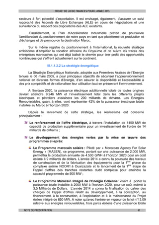 PROJET DE LOI DE FINANCES POUR L’ANNEE 2015
NOTE DE PRESENTATION 41
secteurs à fort potentiel d’exportation. Il est envisagé, également, d’assurer un suivi
rapproché des Accords de Libre Echanges (ALE) en cours de négociations et une
surveillance du respect des dispositions des ALE existants.
Parallèlement, le Plan d’Accélération Industrielle prévoit de poursuivre
l’amélioration du positionnement de notre pays en tant que plateforme de production et
d’échanges et de promouvoir la destination Maroc.
Sur le même registre du positionnement à l’international, la nouvelle stratégie
ambitionne d’amplifier la vocation africaine du Royaume et de suivre les traces des
entreprises marocaines qui ont déjà balisé le chemin pour tirer profit des opportunités
nombreuses qui s’offrent actuellement sur le continent.
III.1.1.2.2 La stratégie énergétique
La Stratégie Énergétique Nationale, adoptée aux Premières Assises de l’Energie
tenues le 06 mars 2009, a pour principaux objectifs de sécuriser l’approvisionnement
national en diverses formes d’énergie, d’en assurer la disponibilité et l’accessibilité à
des prix compétitifs et de rationaliser leur utilisation tout en préservant l’environnement.
A l’horizon 2020, la puissance électrique additionnelle totale de toutes origines
devrait atteindre 9.246 MW et l’investissement total dans les différents projets
électriques et pétroliers avoisinera les 200 milliards de dirhams. Les Energies
Renouvelables, quant à elles, vont représenter 42% de la puissance électrique totale
installée au Maroc à l’horizon 2020.
Depuis le lancement de cette stratégie, les réalisations ont concerné
principalement :
Le renforcement de l’offre électrique, à travers l’installation de 1400 MW de
capacité de production supplémentaire pour un investissement de l’ordre de 14
milliards de dirhams ;
Le développement des énergies vertes par la mise en œuvre des
programmes ci-après:
Le Programme marocain solaire : Piloté par « Moroccan Agency For Solar
Energy » (MASEN), ce programme, portant sur une puissance de 2.000 MW,
permettra la production annuelle de 4.500 GWH à l’horizon 2020 pour un coût
estimé à 9 milliards de dollars. L’année 2014 a connu la poursuite des travaux
de construction et de la fabrication des équipements pour la 1ère
phase du
complexe solaire NOOR1 à Ouarzazate et le lancement de la 1ère
étape de
l’appel d’offres des tranches restantes dudit complexe pour atteindre la
capacité programmée de 500 MW ;
Le Programme Marocain Intégré de l’Energie Eolienne: visant à porter la
puissance totale installée à 2000 MW à l'horizon 2020, pour un coût estimé à
3,5 Milliards de Dollars. L’année 2014 a connu la finalisation du cahier des
charges de l'appel d'offres relatif au développement, à la conception, au
financement, à la construction, à l’exploitation et à la maintenance du Projet
éolien intégré de 850 MW. A noter qu’avec l’entrée en vigueur de la loi n°13.09
relative aux énergies renouvelables, trois parcs éoliens d’une puissance totale
 