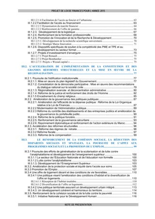 PROJET DE LOI DE FINANCES POUR L’ANNEE 2015
NOTE DE PRESENTATION
III.1.2.1.4 Facilitation de l’accès au foncier et l’urbanisme............................................................... 63 
III.1.2.2 Facilitation de l’accès au financement ........................................................................ 63 
III.1.2.2.1 Dynamisation du marché financier ................................................................................... 64 
III.1.2.2.2 Renforcement de l’offre de garantie.................................................................................. 66 
III.1.2.3. Développement de la logistique ................................................................................ 67 
III.1.2.4. Renforcement de la formation professionnelle........................................................... 68 
III.1.2.5. Promotion de l’innovation et de la Recherche & Développement.............................. 70 
III.1.2.5.1. Développement de la recherche scientifique universitaire............................................... 70 
III.1.2.5.2. Stratégie Maroc Innovation.............................................................................................. 71 
III.1.2.6. Dispositifs spécifiques de soutien à la compétitivité des PME et TPE et au
développement du secteur formel............................................................................... 73 
III.1.2.7. Projets d’investissement d’envergure ........................................................................ 75 
III.1.2.7.1 Projet Renault.................................................................................................................... 75 
III.1.2.7.2 Projet Bombardier............................................................................................................. 75 
III.1.2.7.3 Projets « Wessal capital » ................................................................................................ 75 
III.2. L’ACCELERATION DE L’IMPLÉMENTATION DE LA CONSTITUTION ET DES
GRANDES REFORMES STRUCTURELLES ET LA MISE EN ŒUVRE DE LA
REGIONALISATION.......................................................................................................................... 77 
III.2.1. Poursuite de l’édification institutionnelle............................................................................ 77 
III.2.1.1. Mise en œuvre du plan législatif du Gouvernement................................................... 77 
III.2.1.2. Consolidation de la démocratie participative : Mise en œuvre des recommandations
du dialogue national sur la société civile..................................................................... 79 
III.2.1.3. Régionalisation avancée et déconcentration administrative..................................... 80 
III.2.1.4. Réforme de la justice et renforcement des droits de l’Homme .................................. 82 
III.2.1.5 Encadrement du champ religieux................................................................................ 85 
III.2.2. Amélioration de la gouvernance des politiques publiques ............................................... 87 
III.2.2.1. Amélioration de l’efficacité de la dépense publique : Réforme de la Loi Organique
relative à la Loi de Finances........................................................................................ 87 
III.2.2.2 Modernisation de l’Administration publique................................................................. 89 
III.2.2.3 Réforme du contrôle des établissements et des entreprises publics et amélioration de
la gouvernance du portefeuille public.......................................................................... 90 
III.2.2.4. Réforme de la politique foncière................................................................................. 91 
III.2.2.5. Renforcement de la gouvernance sécuritaire ............................................................ 93 
III.2.2.6. Rayonnement diplomatique et renforcement de l’action extérieure du Maroc........... 94 
III.2.3. Accélération des réformes structurelles ............................................................................ 96 
III.2.3.1. Réforme des régimes de retraite.............................................................................. 96 
III.2.3.2 Réforme fiscale............................................................................................................ 97 
III.2.3.3. Réforme de la compensation ..................................................................................... 99 
III.3.   LE RENFORCEMENT DE LA COHÉSION SOCIALE, LA RÉDUCTION DES
DISPARITÉS SOCIALES ET SPATIALES, LA POURSUITE DE L’APPUI AUX
PROGRAMMES SOCIAUX ET LA PROMOTION DE L’EMPLOI............................................. 99 
III.3.1 Poursuite des efforts de généralisation de la scolarisation et de lutte contre
l’analphabétisme et développement de l’enseignement supérieur..................................... 100 
III.3.1.1 Le secteur de l’Education Nationale et de l’éducation non formelle ......................... 100 
III.3.1.2 Lutte contre l’analphabétisme ................................................................................... 103 
III.3.1.3. Développement de l’Enseignement Supérieur......................................................... 103 
III.3.2. Amélioration de la protection sociale et équité dans l’accès aux soins........................... 105 
III.3.3 Promotion de l’Emploi....................................................................................................... 107 
III.3.4 Une offre de logement décent et des conditions de vie favorables.................................. 110 
III.3.4.1 Une politique visant l’amélioration des conditions d’habitat et la diversification de
l’offre en logements ................................................................................................... 110 
III.3.4.1.1 Résorption de l’habitat insalubre......................................................................................110 
III.3.4.1.2 Diversification de l’offre en logements............................................................................112 
III.3.4.2 Une politique territoriale assurant un développement urbain intégré........................ 113 
III.3.4.3. Un développement cohérent et harmonieux du territoire......................................... 114 
III.3.5. Renforcement de la cohésion sociale et de la lutte contre la pauvreté........................... 116 
III.3.5.1. Initiative Nationale pour le Développement Humain ................................................ 116 
 
