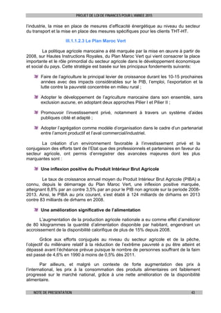 PROJET DE LOI DE FINANCES POUR L’ANNEE 2015
NOTE DE PRESENTATION 43
l’industrie, la mise en place de mesures d’efficacité énergétique au niveau du secteur
du transport et la mise en place des mesures spécifiques pour les clients THT-HT.
III.1.1.2.3 Le Plan Maroc Vert
La politique agricole marocaine a été marquée par la mise en œuvre à partir de
2008, sur Hautes Instructions Royales, du Plan Maroc Vert qui vient consacrer la place
importante et le rôle primordial du secteur agricole dans le développement économique
et social du pays. Cette stratégie est basée sur les principaux fondements suivants:
Faire de l’agriculture le principal levier de croissance durant les 10-15 prochaines
années avec des impacts considérables sur le PIB, l’emploi, l’exportation et la
lutte contre la pauvreté concentrée en milieu rural ;
Adopter le développement de l’agriculture marocaine dans son ensemble, sans
exclusion aucune, en adoptant deux approches Pilier I et Pilier II ;
Promouvoir l’investissement privé, notamment à travers un système d’aides
publiques ciblé et adapté ;
Adopter l’agrégation comme modèle d’organisation dans le cadre d’un partenariat
entre l’amont productif et l’aval commercial/industriel.
La création d’un environnement favorable à l’investissement privé et la
conjugaison des efforts tant de l’Etat que des professionnels et partenaires en faveur du
secteur agricole, ont permis d’enregistrer des avancées majeures dont les plus
marquantes sont :
Une inflexion positive du Produit Intérieur Brut Agricole
Le taux de croissance annuel moyen du Produit Intérieur Brut Agricole (PIBA) a
connu, depuis le démarrage du Plan Maroc Vert, une inflexion positive marquée,
atteignant 8,8% par an contre 3,5% par an pour le PIB non agricole sur la periode 2008-
2013. Ainsi, le PIBA au prix courant, s’est établi à 124 milliards de dirhams en 2013
contre 83 milliards de dirhams en 2008.
Une amélioration significative de l’alimentation
L’augmentation de la production agricole nationale a eu comme effet d’améliorer
de 80 kilogrammes la quantité d’alimentation disponible par habitant, engendrant un
accroissement de la disponibilité calorifique de plus de 15% depuis 2008.
Grâce aux efforts conjugués au niveau du secteur agricole et de la pêche,
l’objectif du millénaire relatif à la réduction de l’extrême pauvreté a pu être atteint et
dépassé avant l’échéance prévue puisque le nombre de personnes souffrant de la faim
est passé de 4,6% en 1990 à moins de 0,5% dès 2011.
Par ailleurs, et malgré un contexte de forte augmentation des prix à
l’international, les prix à la consommation des produits alimentaires ont faiblement
progressé sur le marché national, grâce à une nette amélioration de la disponibilité
alimentaire.
 