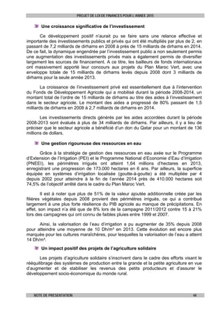 PROJET DE LOI DE FINANCES POUR L’ANNEE 2015
NOTE DE PRESENTATION 44
Une croissance significative de l’investissement
Ce développement positif n’aurait pu se faire sans une relance effective et
importante des investissements publics et privés qui ont été multipliés par plus de 2, en
passant de 7,2 milliards de dirhams en 2008 à près de 15 milliards de dirhams en 2014.
De ce fait, la dynamique engendrée par l’investissement public a non seulement permis
une augmentation des investissements privés mais a également permis de diversifier
largement les sources de financement. A ce titre, les bailleurs de fonds internationaux
ont massivement apporté leur concours aux projets du Plan Maroc Vert, avec une
enveloppe totale de 15 milliards de dirhams levés depuis 2008 dont 3 milliards de
dirhams pour la seule année 2013.
La croissance de l’investissement privé est essentiellement due à l’intervention
du Fonds de Développement Agricole qui a mobilisé durant la période 2008-2014, un
montant total de l’ordre de 15 milliards de dirhams au titre des aides à l’investissement
dans le secteur agricole. Le montant des aides a progressé de 80% passant de 1,5
milliards de dirhams en 2008 à 2,7 milliards de dirhams en 2014.
Les investissements directs générés par les aides accordées durant la période
2008-2013 sont évalués à plus de 34 milliards de dirhams. Par ailleurs, il y a lieu de
préciser que le secteur agricole a bénéficié d’un don du Qatar pour un montant de 136
millions de dollars.
Une gestion rigoureuse des ressources en eau
Grâce à la stratégie de gestion des ressources en eau axée sur le Programme
d’Extension de l’Irrigation (PEI) et le Programme National d’Economie d’Eau d’Irrigation
(PNEEI), les périmètres irrigués ont atteint 1,64 millions d’hectares en 2013,
enregistrant une progression de 173.000 hectares en 6 ans. Par ailleurs, la superficie
équipée en systèmes d’irrigation localisée (goutte-à-goutte) a été multipliée par 4
depuis 2002 pour atteindre à la fin de l’année 2014 près de 410.000 hectares soit
74,5% de l’objectif arrêté dans le cadre du Plan Maroc Vert.
Il est à noter que plus de 51% de la valeur ajoutée additionnelle créée par les
filières végétales depuis 2008 provient des périmètres irrigués, ce qui a contribué
largement à une plus forte résilience du PIB agricole au manque de précipitations. En
effet, son impact n’a été que de 8% lors de la campagne 2011/2012 contre 15 à 21%
lors des campagnes qui ont connu de faibles pluies entre 1999 et 2007.
Ainsi, la valorisation de l’eau d’irrigation a pu augmenter de 35% depuis 2008
pour atteindre une moyenne de 10 Dh/m³ en 2013. Cette évolution est encore plus
marquée pour les cultures maraîchères, pour lesquelles la valorisation de l’eau a atteint
14 Dh/m³.
Un impact positif des projets de l’agriculture solidaire
Les projets d’agriculture solidaire s’inscrivent dans le cadre des efforts visant le
rééquilibrage des systèmes de production entre la grande et la petite agriculture en vue
d’augmenter et de stabiliser les revenus des petits producteurs et d’assurer le
développement socio-économique du monde rural.
 