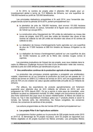 PROJET DE LOI DE FINANCES POUR L’ANNEE 2015
NOTE DE PRESENTATION 45
A fin 2014, le nombre de projets pilier II atteindra 492 projets pour un
investissement global à terme de 13,3 Milliards de Dirhams, sur une superficie de
748.000 hectares au profit de 720.000 bénéficiaires.
Les principales réalisations enregistrées à fin août 2014, pour l’ensemble des
projets lancés durant la période 2010-2014, portent principalement sur :
la plantation de près de 158.000 hectares, dont environ 151.000 hectares
concernent l’olivier, le cactus, l’amandier et le figuier avec une prédominance
de l’olivier qui occupe 64% ;
La construction et/ou l’équipement de 120 unités de valorisation au niveau des
zones de projets, dont 67% sont des unités de trituration des olives et des
centres de collecte du lait (38 unités de trituration des olives et 42 centres de
collecte du lait) ;
La réalisation de travaux d’aménagements hydro agricoles sur une superficie
de plus de 17.000 hectares et 868 Km linéaire de réseaux d’irrigation ou de
séguia ;
La réalisation de travaux d’aménagement pastoral sur une superficie de plus
de 10.000 hectares au profit de la filière des viandes rouges ovines et
caprines.
Les premières évaluations de l’impact de ces projets, avec ceux réalisés dans le
cadre du Millenium Challenge Account font état d’une amélioration nette des revenus,
estimée à près de 5.000 dirhams par bénéficiaire et par an.
Une amélioration continue de la production agricole et des exportations
La production des principaux produits agricoles a enregistré une amélioration
notable, notamment en ce qui concerne la production de fruits qui est passée de 1,3
millions de tonnes en 2008 à 2,2 millions de tonnes en 2013, soit une augmentation de
près de 70% et une création de valeur ajoutée additionnelle annuelle de 2,2 milliards de
dirhams.
Par ailleurs, les exportations de produits agroalimentaires ont fortement
augmenté pour atteindre plus de 32,5 milliards de dirhams en 2013, soit une
progression de 123% depuis 2001. Ce qui a permis à notre pays de consolider, voire
améliorer sa place au classement mondial. En effet, malgré une concurrence de plus en
plus forte notamment des pays issus du bassin méditerranéen, le Maroc est classé au
niveau du Top 5 des exportateurs mondiaux grâce aux 7 produits phares à savoir la
tomate, les haricots verts, les clémentines, les fraises congelées, les conserves
d’olives, les conserves de sardines et les poulpes.
Les actions programmées au titre de l’année 2015 portent principalement sur :
Les projets Pilier II de l’agriculture solidaire
Le programme d’action portera sur la poursuite de 328 projets lancés entre 2010
et 2014 et le démarrage de 79 projets nouveaux, dont 53 projets se rapportant aux
filières végétales et 26 projets touchant les filières animales. Les principales filières
 
