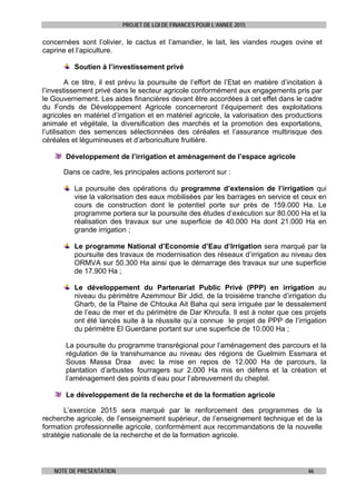PROJET DE LOI DE FINANCES POUR L’ANNEE 2015
NOTE DE PRESENTATION 46
concernées sont l’olivier, le cactus et l’amandier, le lait, les viandes rouges ovine et
caprine et l’apiculture.
Soutien à l’investissement privé
A ce titre, il est prévu la poursuite de l’effort de l’Etat en matière d’incitation à
l’investissement privé dans le secteur agricole conformément aux engagements pris par
le Gouvernement. Les aides financières devant être accordées à cet effet dans le cadre
du Fonds de Développement Agricole concerneront l’équipement des exploitations
agricoles en matériel d’irrigation et en matériel agricole, la valorisation des productions
animale et végétale, la diversification des marchés et la promotion des exportations,
l’utilisation des semences sélectionnées des céréales et l’assurance multirisque des
céréales et légumineuses et d’arboriculture fruitière.
Développement de l’irrigation et aménagement de l’espace agricole
Dans ce cadre, les principales actions porteront sur :
La poursuite des opérations du programme d’extension de l’irrigation qui
vise la valorisation des eaux mobilisées par les barrages en service et ceux en
cours de construction dont le potentiel porte sur près de 159.000 Ha. Le
programme portera sur la poursuite des études d’exécution sur 80.000 Ha et la
réalisation des travaux sur une superficie de 40.000 Ha dont 21.000 Ha en
grande irrigation ;
Le programme National d’Economie d’Eau d’Irrigation sera marqué par la
poursuite des travaux de modernisation des réseaux d’irrigation au niveau des
ORMVA sur 50.300 Ha ainsi que le démarrage des travaux sur une superficie
de 17.900 Ha ;
Le développement du Partenariat Public Privé (PPP) en irrigation au
niveau du périmètre Azemmour Bir Jdid, de la troisième tranche d’irrigation du
Gharb, de la Plaine de Chtouka Ait Baha qui sera irriguée par le dessalement
de l’eau de mer et du périmètre de Dar Khroufa. Il est à noter que ces projets
ont été lancés suite à la réussite qu’a connue le projet de PPP de l’irrigation
du périmètre El Guerdane portant sur une superficie de 10.000 Ha ;
La poursuite du programme transrégional pour l’aménagement des parcours et la
régulation de la transhumance au niveau des régions de Guelmim Essmara et
Souss Massa Draa avec la mise en repos de 12.000 Ha de parcours, la
plantation d’arbustes fourragers sur 2.000 Ha mis en défens et la création et
l’aménagement des points d’eau pour l’abreuvement du cheptel.
Le développement de la recherche et de la formation agricole
L’exercice 2015 sera marqué par le renforcement des programmes de la
recherche agricole, de l’enseignement supérieur, de l’enseignement technique et de la
formation professionnelle agricole, conformément aux recommandations de la nouvelle
stratégie nationale de la recherche et de la formation agricole.
 