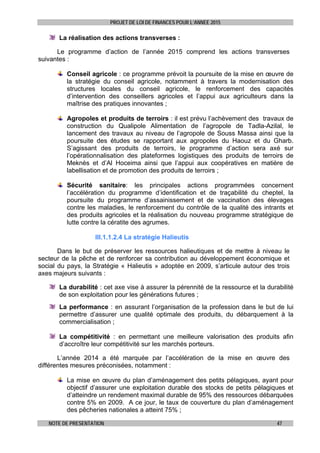 PROJET DE LOI DE FINANCES POUR L’ANNEE 2015
NOTE DE PRESENTATION 47
La réalisation des actions transverses :
Le programme d’action de l’année 2015 comprend les actions transverses
suivantes :
Conseil agricole : ce programme prévoit la poursuite de la mise en œuvre de
la stratégie du conseil agricole, notamment à travers la modernisation des
structures locales du conseil agricole, le renforcement des capacités
d’intervention des conseillers agricoles et l’appui aux agriculteurs dans la
maîtrise des pratiques innovantes ;
Agropoles et produits de terroirs : il est prévu l’achèvement des travaux de
construction du Qualipole Alimentation de l’agropole de Tadla-Azilal, le
lancement des travaux au niveau de l’agropole de Souss Massa ainsi que la
poursuite des études se rapportant aux agropoles du Haouz et du Gharb.
S’agissant des produits de terroirs, le programme d’action sera axé sur
l’opérationnalisation des plateformes logistiques des produits de terroirs de
Meknès et d’Al Hoceima ainsi que l’appui aux coopératives en matière de
labellisation et de promotion des produits de terroirs ;
Sécurité sanitaire: les principales actions programmées concernent
l’accélération du programme d’identification et de traçabilité du cheptel, la
poursuite du programme d’assainissement et de vaccination des élevages
contre les maladies, le renforcement du contrôle de la qualité des intrants et
des produits agricoles et la réalisation du nouveau programme stratégique de
lutte contre la cératite des agrumes.
III.1.1.2.4 La stratégie Halieutis
Dans le but de préserver les ressources halieutiques et de mettre à niveau le
secteur de la pêche et de renforcer sa contribution au développement économique et
social du pays, la Stratégie « Halieutis » adoptée en 2009, s’articule autour des trois
axes majeurs suivants :
La durabilité : cet axe vise à assurer la pérennité de la ressource et la durabilité
de son exploitation pour les générations futures ;
La performance : en assurant l’organisation de la profession dans le but de lui
permettre d’assurer une qualité optimale des produits, du débarquement à la
commercialisation ;
La compétitivité : en permettant une meilleure valorisation des produits afin
d’accroître leur compétitivité sur les marchés porteurs.
L’année 2014 a été marquée par l’accélération de la mise en œuvre des
différentes mesures préconisées, notamment :
La mise en œuvre du plan d’aménagement des petits pélagiques, ayant pour
objectif d’assurer une exploitation durable des stocks de petits pélagiques et
d’atteindre un rendement maximal durable de 95% des ressources débarquées
contre 5% en 2009. A ce jour, le taux de couverture du plan d’aménagement
des pêcheries nationales a atteint 75% ;
 