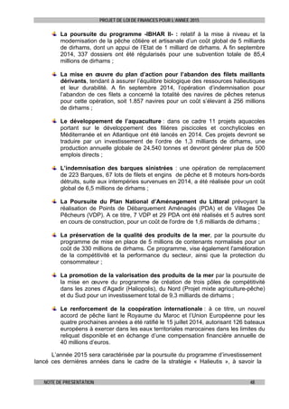 PROJET DE LOI DE FINANCES POUR L’ANNEE 2015
NOTE DE PRESENTATION 48
La poursuite du programme -IBHAR II- : relatif à la mise à niveau et la
modernisation de la pêche côtière et artisanale d’un coût global de 5 milliards
de dirhams, dont un appui de l’Etat de 1 milliard de dirhams. A fin septembre
2014, 337 dossiers ont été régularisés pour une subvention totale de 85,4
millions de dirhams ;
La mise en œuvre du plan d’action pour l’abandon des filets maillants
dérivants, tendant à assurer l’équilibre biologique des ressources halieutiques
et leur durabilité. A fin septembre 2014, l’opération d’indemnisation pour
l’abandon de ces filets a concerné la totalité des navires de pêches retenus
pour cette opération, soit 1.857 navires pour un coût s’élevant à 256 millions
de dirhams ;
Le développement de l’aquaculture : dans ce cadre 11 projets aquacoles
portant sur le développement des filières piscicoles et conchylicoles en
Méditerranée et en Atlantique ont été lancés en 2014. Ces projets devront se
traduire par un investissement de l’ordre de 1,3 milliards de dirhams, une
production annuelle globale de 24.540 tonnes et devront générer plus de 500
emplois directs ;
L’indemnisation des barques sinistrées : une opération de remplacement
de 223 Barques, 67 lots de filets et engins de pêche et 8 moteurs hors-bords
détruits, suite aux intempéries survenues en 2014, a été réalisée pour un coût
global de 6,5 millions de dirhams ;
La Poursuite du Plan National d’Aménagement du Littoral prévoyant la
réalisation de Points de Débarquement Aménagés (PDA) et de Villages De
Pêcheurs (VDP). A ce titre, 7 VDP et 29 PDA ont été réalisés et 5 autres sont
en cours de construction, pour un coût de l'ordre de 1,6 milliards de dirhams ;
La préservation de la qualité des produits de la mer, par la poursuite du
programme de mise en place de 5 millions de contenants normalisés pour un
coût de 330 millions de dirhams. Ce programme, vise également l'amélioration
de la compétitivité et la performance du secteur, ainsi que la protection du
consommateur ;
La promotion de la valorisation des produits de la mer par la poursuite de
la mise en œuvre du programme de création de trois pôles de compétitivité
dans les zones d’Agadir (Haliopolis), du Nord (Projet mixte agriculture-pêche)
et du Sud pour un investissement total de 9,3 milliards de dirhams ;
Le renforcement de la coopération internationale : à ce titre, un nouvel
accord de pêche liant le Royaume du Maroc et l’Union Européenne pour les
quatre prochaines années a été ratifié le 15 juillet 2014, autorisant 126 bateaux
européens à exercer dans les eaux territoriales marocaines dans les limites du
reliquat disponible et en échange d’une compensation financière annuelle de
40 millions d’euros.
L’année 2015 sera caractérisée par la poursuite du programme d’investissement
lancé ces dernières années dans le cadre de la stratégie « Halieutis », à savoir la
 