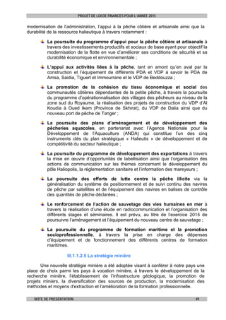 PROJET DE LOI DE FINANCES POUR L’ANNEE 2015
NOTE DE PRESENTATION 49
modernisation de l’administration, l’appui à la pêche côtière et artisanale ainsi que la
durabilité de la ressource halieutique à travers notamment :
La poursuite du programme d’appui pour la pêche côtière et artisanale à
travers des investissements productifs et sociaux de base ayant pour objectif la
modernisation de la flotte en vue d’améliorer ses conditions de sécurité et sa
durabilité économique et environnementale ;
L’appui aux activités liées à la pêche, tant en amont qu’en aval par la
construction et l’équipement de différents PDA et VDP à savoir le PDA de
Amsa, Saidia, Tiguert et Immourrane et le VDP de Beddouzza ;
La promotion de la cohésion du tissu économique et social des
communautés côtières dépendantes de la petite pêche, à travers la poursuite
du programme d’opérationnalisation des villages des pêcheurs au niveau de la
zone sud du Royaume, la réalisation des projets de construction du VDP d’Al
Koudia à Oued Ikem (Province de Skhirat), du VDP de Dalia ainsi que du
nouveau port de pêche de Tanger ;
La poursuite des plans d’aménagement et de développement des
pêcheries aquacoles, en partenariat avec l’Agence Nationale pour le
Développement de l’Aquaculture (ANDA) qui constitue l’un des cinq
instruments clés du plan stratégique « Halieutis » de développement et de
compétitivité du secteur halieutique ;
La poursuite du programme de développement des exportations à travers
la mise en œuvre d’opportunités de labellisation ainsi que l’organisation des
actions de communication sur les thèmes concernant le développement du
pôle Haliopolis, la réglementation sanitaire et l’information des mareyeurs ;
La poursuite des efforts de lutte contre la pêche illicite via la
généralisation du système de positionnement et de suivi continu des navires
de pêche par satellites et de l’équipement des navires en balises de contrôle
des quantités de pêche déclarées ;
Le renforcement de l’action de sauvetage des vies humaines en mer à
travers la réalisation d’une étude en radiocommunication et l’organisation des
différents stages et séminaires. Il est prévu, au titre de l’exercice 2015 de
poursuivre l’aménagement et l’équipement du nouveau centre de sauvetage ;
La poursuite du programme de formation maritime et la promotion
socioprofessionnelle, à travers la prise en charge des dépenses
d’équipement et de fonctionnement des différents centres de formation
maritimes.
III.1.1.2.5 La stratégie minière
Une nouvelle stratégie minière a été adoptée visant à conférer à notre pays une
place de choix parmi les pays à vocation minière, à travers le développement de la
recherche minière, l’établissement de l’infrastructure géologique, la promotion de
projets miniers, la diversification des sources de production, la modernisation des
méthodes et moyens d'extraction et l’amélioration de la formation professionnelle.
 