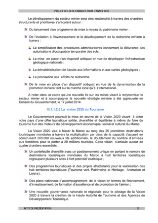 PROJET DE LOI DE FINANCES POUR L’ANNEE 2015
NOTE DE PRESENTATION 50
Le développement du secteur minier sera ainsi enclenché à travers des chantiers
structurants et prioritaires s’articulant autour :
Du lancement d’un programme de mise à niveau du patrimoine minier ;
De l’incitation à l’investissement et le développement de la recherche minière à
travers :
La simplification des procédures administratives concernant la délivrance des
autorisations d’occupation temporaire des sols ;
La mise en place d’un dispositif adéquat en vue de développer l’infrastructure
géologique nationale ;
La dématérialisation de l’accès aux informations et aux cartes géologiques ;
La priorisation des efforts de recherche.
De la mise en place d’un dispositif adéquat en vue de la dynamisation de la
promotion minière tant sur le marché local qu’à l’international.
A noter dans ce cadre qu’une nouvelle loi sur les mines visant à redynamiser le
secteur minier et à accompagner la nouvelle stratégie minière a été approuvée en
Conseil du Gouvernement, le 17 juillet 2014.
III.1.1.2.6 La vision 2020 du Tourisme
Le Gouvernement poursuit la mise en œuvre de la Vision 2020 visant à doter
notre pays d’une offre touristique solide, diversifiée et équilibrée à même de faire du
tourisme l’un des moteurs du développement économique, social et culturel du Maroc.
La Vision 2020 vise à hisser le Maroc au rang des 20 premières destinations
touristiques mondiales à travers la multiplication par deux de la capacité d’accueil en
construisant 200.000 nouveaux lits additionnels, le doublement du nombre d’arrivées
aux frontières pour le porter à 20 millions touristes. Cette vision s’articule autour de
quatre chantiers essentiels :
Un portefeuille diversifié avec un positionnement unique en portant le nombre de
destinations touristiques mondiales du Maroc à huit territoires touristiques
regroupant plusieurs sites à fort potentiel touristique ;
Des programmes touristiques et des projets structurants pour la valorisation des
huit territoires touristiques (Tourisme vert, Patrimoine et Héritage, Animation et
Loisirs) ;
Des plans nationaux d’accompagnement de la vision en termes de financement,
d’investissement, de formation d’excellence et de promotion de l’aérien ;
Une nouvelle gouvernance nationale et régionale pour le pilotage de la Vision
2020 à travers la création de la Haute Autorité de Tourisme et des Agences de
Développement Touristique.
 