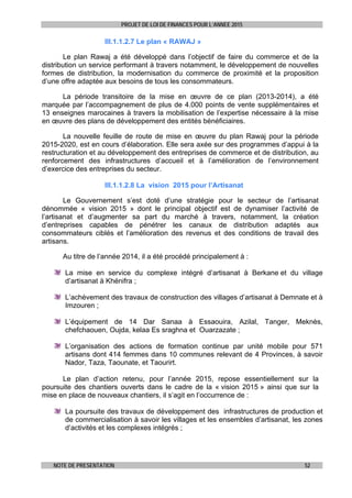 PROJET DE LOI DE FINANCES POUR L’ANNEE 2015
NOTE DE PRESENTATION 52
III.1.1.2.7 Le plan « RAWAJ »
Le plan Rawaj a été développé dans l’objectif de faire du commerce et de la
distribution un service performant à travers notamment, le développement de nouvelles
formes de distribution, la modernisation du commerce de proximité et la proposition
d’une offre adaptée aux besoins de tous les consommateurs.
La période transitoire de la mise en œuvre de ce plan (2013-2014), a été
marquée par l’accompagnement de plus de 4.000 points de vente supplémentaires et
13 enseignes marocaines à travers la mobilisation de l’expertise nécessaire à la mise
en œuvre des plans de développement des entités bénéficiaires.
La nouvelle feuille de route de mise en œuvre du plan Rawaj pour la période
2015-2020, est en cours d’élaboration. Elle sera axée sur des programmes d’appui à la
restructuration et au développement des entreprises de commerce et de distribution, au
renforcement des infrastructures d’accueil et à l’amélioration de l’environnement
d’exercice des entreprises du secteur.
III.1.1.2.8 La vision 2015 pour l’Artisanat
Le Gouvernement s’est doté d’une stratégie pour le secteur de l’artisanat
dénommée « vision 2015 » dont le principal objectif est de dynamiser l’activité de
l’artisanat et d’augmenter sa part du marché à travers, notamment, la création
d’entreprises capables de pénétrer les canaux de distribution adaptés aux
consommateurs ciblés et l’amélioration des revenus et des conditions de travail des
artisans.
Au titre de l’année 2014, il a été procédé principalement à :
La mise en service du complexe intégré d’artisanat à Berkane et du village
d’artisanat à Khénifra ;
L’achèvement des travaux de construction des villages d’artisanat à Demnate et à
Imzouren ;
L’équipement de 14 Dar Sanaa à Essaouira, Azilal, Tanger, Meknès,
chefchaouen, Oujda, kelaa Es sraghna et Ouarzazate ;
L’organisation des actions de formation continue par unité mobile pour 571
artisans dont 414 femmes dans 10 communes relevant de 4 Provinces, à savoir
Nador, Taza, Taounate, et Taourirt.
Le plan d’action retenu, pour l’année 2015, repose essentiellement sur la
poursuite des chantiers ouverts dans le cadre de la « vision 2015 » ainsi que sur la
mise en place de nouveaux chantiers, il s’agit en l’occurrence de :
La poursuite des travaux de développement des infrastructures de production et
de commercialisation à savoir les villages et les ensembles d’artisanat, les zones
d’activités et les complexes intégrés ;
 