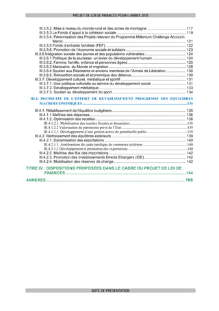 PROJET DE LOI DE FINANCES POUR L’ANNEE 2015
NOTE DE PRESENTATION
III.3.5.2. Mise à niveau du monde rural et des zones de montagne ...................................... 117 
III.3.5.3 Le Fonds d’appui à la cohésion sociale .................................................................... 119 
III.3.5.4. Pérennisation des Projets relevant du Programme Millenium Challenge Account-
Maroc......................................................................................................................... 121 
III.3.5.5 Fonds d’entraide familiale (FEF) ............................................................................... 122 
III.3.5.6. Promotion de l’économie sociale et solidaire........................................................... 123 
III.3.6 Intégration sociale des jeunes et des populations vulnérables ........................................ 124 
III.3.6.1 Politique de la jeunesse: un levier du développement humain................................. 124 
III.3.6.2. Femme, famille, enfance et personnes âgées ......................................................... 125 
III.3.6.3 Marocains du Monde et migration............................................................................ 128 
III.3.6.4 Soutien aux Résistants et anciens membres de l’Armée de Libération.................... 130 
III.3.6.5. Réinsertion sociale et économique des détenus...................................................... 130 
III.3.7. Développement culturel, médiatique et sportif ................................................................ 131 
III.3.7.1. Une politique culturelle au service du développement social .................................. 131 
III.3.7.2. Développement médiatique...................................................................................... 133 
III.3.7.3. Soutien au développement du sport ........................................................................ 134 
III.4. POURSUITE DE L’EFFORT DE RETABLISSEMENT PROGRESSIF DES EQUILIBRES
MACROECONOMIQUES.................................................................................................................135 
III.4.1. Rétablissement de l’équilibre budgétaire......................................................................... 135 
III.4.1.1 Maîtrise des dépenses .............................................................................................. 136 
III.4.1.2. Optimisation des recettes......................................................................................... 138 
III.4.1.2.1. Mobilisation des recettes fiscales et douanières..............................................................138 
III.4.1.2.2 Valorisation du patrimoine privé de l’Etat.......................................................................139 
III.4.1.2.3. Développement d’une gestion active du portefeuille public ...........................................139 
III.4.2. Redressement des équilibres extérieurs ......................................................................... 139 
III.4.2.1. Dynamisation des exportations ................................................................................ 140 
III.4.2.1.1. Amélioration du cadre juridique du commerce extérieur................................................140 
III.4.2.1.2 Développement et promotion des exportations................................................................140 
III.4.2.2. Maîtrise des flux des importations............................................................................ 142 
III.4.2.3. Promotion des Investissements Directs Etrangers (IDE)......................................... 142 
III.4.2.4. Mobilisation des réserves de change....................................................................... 142 
TITRE IV : DISPOSITIONS PROPOSEES DANS LE CADRE DU PROJET DE LOI DE
FINANCES...........................................................................................................144 
ANNEXES………………………………………………………………………………………..…166
 