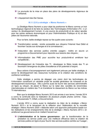 PROJET DE LOI DE FINANCES POUR L’ANNEE 2015
NOTE DE PRESENTATION 53
La poursuite de la mise en place des plans de développements régionaux de
l’artisanat;
L’équipement des Dar Sanaa.
III.1.1.2.9 La stratégie « Maroc Numeric »
La Stratégie Maroc Numeric a pour objet de positionner le Maroc comme un hub
technologique régional et de faire du secteur des Technologies d’Information (TI) : i) un
vecteur du développement humain, ii) une source de productivité et de valeur ajoutée
pour les autres secteurs économiques et pour l’Administration Publique et iii) un des
piliers de l’économie nationale.
Pour ce faire, ladite stratégie repose sur les quatre axes suivants :
Transformation sociale : rendre accessible aux citoyens l’Internet Haut Débit et
favoriser l’accès aux échanges et à la connaissance ;
Instauration des services publics orientés usagers : mettre en œuvre un
programme e-Gouvernement pour répondre aux besoins des citoyens ;
Informatisation des PME pour accroître leur productivité et améliorer leur
compétitivité ;
Développement de l’industrie des TI : développer la filière locale des TI en
favorisant l’émergence de pôles d’excellence à fort potentiel à l’export.
Deux actions d’accompagnement sont également prévues par ladite stratégie, à
savoir le développement des ressources humaines et la création des conditions de
confiance numérique.
Cette stratégie a permis de dégager une vision dont les technologies de
l’information constituent un véritable projet de société générateur de richesses et de
développement économique. Elle a permis aussi de fournir des services administratifs
en ligne au citoyen, de placer le Maroc sur le radar des sociétés de renommées
internationales en matière des TI et d’améliorer le classement du Maroc sur les indices
TI internationaux.
Bien que la stratégie Maroc Numeric 2013 est arrivée à son terme, l’année 2014
a connu la continuité dans la réalisation de plusieurs projets phares comme : Injaz,
Génie, Moussanada TI, Infitah, e-Gouvernement.
L’année 2014 a connu aussi la réalisation du bilan de la stratégie « Maroc
Numeric 2013 » et le lancement de la réflexion pour l’élaboration de la nouvelle
stratégie « Maroc Numeric 2020 » élaborée selon une approche participative basée sur
les réalisations et les enseignements tirés de la stratégie « Maroc Numeric 2013 » en
améliorant sa gouvernance et en mettant l’accent sur :
L’administration et la bonne gouvernance : par la transformation de la
prestation du service public pour une meilleure efficience dans la création de
services publics en ligne et pour fournir des services publics centrés sur l’usager ;
 