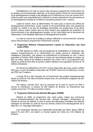 PROJET DE LOI DE FINANCES POUR L’ANNEE 2015
NOTE DE PRESENTATION 55
Parallèlement à la mise en œuvre des principaux programmes d’intervention de
la politique environnementale nationale, la loi-cadre portant charte de l’environnement
et de développement durable a été adoptée par le Parlement au cours de l’année 2014.
Cette loi-cadre vise essentiellement à décliner la charte nationale de l'environnement et
du développement durable en conférant une assise juridique à son contenu.
Ladite loi traduit, ainsi, la détermination de notre pays à inscrire ses efforts de
développement économique, social, culturel et environnemental dans une perspective
durable, en veillant à ce que les stratégies sectorielles, les programmes et les plans
d'action prévus soient menés dans le strict respect des exigences de protection de
l'environnement et du développement durable, ce qui s’est traduit par le lancement de
l’élaboration d’une Stratégie Nationale de Développement Durable.
La mise en œuvre de la politique publique afférente à l’environnement s’articule
autour des principaux programmes d’intervention suivants:
Programme National d’Assainissement Liquide et d’Epuration des Eaux
Usées (PNA)
Le PNA élaboré en 2005, vise principalement la réhabilitation et l’extension des
réseaux d’assainissement et le renforcement du réseau pluvial, la réalisation des
installations d’épuration, des stations de prétraitement et émissaires en mer. Il devra
permettre à l’horizon 2020 d’atteindre un niveau de raccordement global au réseau de
80% en milieu urbain et de rabattre la pollution d’au moins 60 %. Le programme sera
réalisé au profit de 260 villes et centres urbains totalisant une population de plus de 10
millions d’habitants.
En termes de réalisations à fin 2013, le taux d’épuration des eaux usées a atteint
36% pour un parc de Stations d’épuration de 79 STEP contre 5% en 2005 pour un parc
de STEP de 21 stations.
L’année 2014 a été marquée par le financement des projets d’assainissement
liquide au profit de 102 villes et centres urbains avec une contribution budgétaire de 381
millions de dirhams.
Par ailleurs, l’année 2015 verra la poursuite de la mise en œuvre du PNA à
travers la contribution, à hauteur de 464 millions de dirhams, au financement des
projets concernant 110 villes et centres urbains.
Programme National des Déchets Ménagers (PNDM)
Elaboré en 2008, ce programme vise, entre autres, l’appui aux communes
pour la professionnalisation des services des déchets ménagers, l’amélioration de
l’accès au service de collecte, la mise en place des décharges contrôlées des déchets
ménagers et assimilés au profit de tous les centres urbains et le développement de la
filière de « tri- recyclage-valorisation ».
Les subventions allouées aux collectivités territoriales par l’Etat, depuis 2008 et
jusqu’à fin avril 2013, ont atteint un montant global de l’ordre de 2,18 milliards de
dirhams.
 