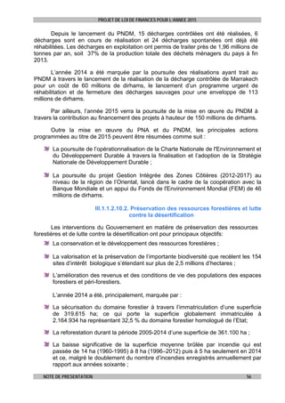 PROJET DE LOI DE FINANCES POUR L’ANNEE 2015
NOTE DE PRESENTATION 56
Depuis le lancement du PNDM, 15 décharges contrôlées ont été réalisées, 6
décharges sont en cours de réalisation et 24 décharges spontanées ont déjà été
réhabilitées. Les décharges en exploitation ont permis de traiter près de 1,96 millions de
tonnes par an, soit 37% de la production totale des déchets ménagers du pays à fin
2013.
L’année 2014 a été marquée par la poursuite des réalisations ayant trait au
PNDM à travers le lancement de la réalisation de la décharge contrôlée de Marrakech
pour un coût de 60 millions de dirhams, le lancement d’un programme urgent de
réhabilitation et de fermeture des décharges sauvages pour une enveloppe de 113
millions de dirhams.
Par ailleurs, l’année 2015 verra la poursuite de la mise en œuvre du PNDM à
travers la contribution au financement des projets à hauteur de 150 millions de dirhams.
Outre la mise en œuvre du PNA et du PNDM, les principales actions
programmées au titre de 2015 peuvent être résumées comme suit :
La poursuite de l’opérationnalisation de la Charte Nationale de l'Environnement et
du Développement Durable à travers la finalisation et l’adoption de la Stratégie
Nationale de Développement Durable ;
La poursuite du projet Gestion Intégrée des Zones Côtières (2012-2017) au
niveau de la région de l’Oriental, lancé dans le cadre de la coopération avec la
Banque Mondiale et un appui du Fonds de l'Environnement Mondial (FEM) de 46
millions de dirhams.
III.1.1.2.10.2. Préservation des ressources forestières et lutte
contre la désertification
Les interventions du Gouvernement en matière de préservation des ressources
forestières et de lutte contre la désertification ont pour principaux objectifs:
La conservation et le développement des ressources forestières ;
La valorisation et la préservation de l’importante biodiversité que recèlent les 154
sites d’intérêt biologique s’étendant sur plus de 2,5 millions d’hectares ;
L’amélioration des revenus et des conditions de vie des populations des espaces
forestiers et péri-forestiers.
L’année 2014 a été, principalement, marquée par :
La sécurisation du domaine forestier à travers l’immatriculation d’une superficie
de 319.615 ha; ce qui porte la superficie globalement immatriculée à
2.164.934 ha représentant 32,5 % du domaine forestier homologué de l’Etat;
La reforestation durant la période 2005-2014 d’une superficie de 361.100 ha ;
La baisse significative de la superficie moyenne brûlée par incendie qui est
passée de 14 ha (1960-1995) à 8 ha (1996–2012) puis à 5 ha seulement en 2014
et ce, malgré le doublement du nombre d’incendies enregistrés annuellement par
rapport aux années soixante ;
 