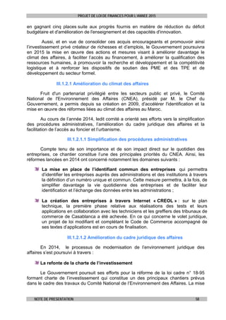 PROJET DE LOI DE FINANCES POUR L’ANNEE 2015
NOTE DE PRESENTATION 58
en gagnant cinq places suite aux progrès fournis en matière de réduction du déficit
budgétaire et d'amélioration de l'enseignement et des capacités d'innovation.
Aussi, et en vue de consolider ces acquis encourageants et promouvoir ainsi
l’investissement privé créateur de richesses et d’emplois, le Gouvernement poursuivra
en 2015 la mise en œuvre des actions et mesures visant à améliorer davantage le
climat des affaires, à faciliter l’accès au financement, à améliorer la qualification des
ressources humaines, à promouvoir la recherche et développement et la compétitivité
logistique et à renforcer les dispositifs de soutien des PME et des TPE et de
développement du secteur formel.
III.1.2.1 Amélioration du climat des affaires
Fruit d'un partenariat privilégié entre les secteurs public et privé, le Comité
National de l'Environnement des Affaires (CNEA), présidé par M. le Chef du
Gouvernement, a permis depuis sa création en 2009, d'accélérer l'identification et la
mise en œuvre des réformes liées au climat des affaires au Maroc.
Au cours de l’année 2014, ledit comité a orienté ses efforts vers la simplification
des procédures administratives, l’amélioration du cadre juridique des affaires et la
facilitation de l’accès au foncier et l’urbanisme.
III.1.2.1.1 Simplification des procédures administratives
Compte tenu de son importance et de son impact direct sur le quotidien des
entreprises, ce chantier constitue l’une des principales priorités du CNEA. Ainsi, les
réformes lancées en 2014 ont concerné notamment les domaines suivants :
La mise en place de l’identifiant commun des entreprises qui permettra
d’identifier les entreprises auprès des administrations et des institutions à travers
la définition d’un numéro unique et commun. Cette mesure permettra, à la fois, de
simplifier davantage la vie quotidienne des entreprises et de faciliter leur
identification et l’échange des données entre les administrations ;
La création des entreprises à travers Internet « CREOL » : sur le plan
technique, la première phase relative aux réalisations des tests et leurs
applications en collaboration avec les techniciens et les greffiers des tribunaux de
commerce de Casablanca a été achevée. En ce qui concerne le volet juridique,
un projet de loi modifiant et complétant le Code de Commerce accompagné de
ses textes d’applications est en cours de finalisation.
III.1.2.1.2 Amélioration du cadre juridique des affaires
En 2014, le processus de modernisation de l’environnement juridique des
affaires s’est poursuivi à travers :
La refonte de la charte de l’investissement
Le Gouvernement poursuit ses efforts pour la réforme de la loi cadre n° 18-95
formant charte de l’investissement qui constitue un des principaux chantiers prévus
dans le cadre des travaux du Comité National de l’Environnement des Affaires. La mise
 