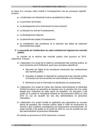 PROJET DE LOI DE FINANCES POUR L’ANNEE 2015
NOTE DE PRESENTATION 59
en place d’un nouveau cadre incitatif à l’investissement vise les principaux objectifs
suivants :
L’amélioration de l’attractivité et de la compétitivité du Maroc ;
La promotion de l'emploi ;
Le développement et le renforcement du tissu productif ;
La réduction du coût de l’investissement ;
Le développement régional ;
La pérennité des projets d’investissement ;
La simplification des procédures et la réduction des délais de traitement
administratif des projets.
La poursuite de l’amélioration du cadre institutionnel régissant les marchés
publics
Le chantier de la réforme des marchés publics s’est poursuivi en 2014
notamment, à travers :
L’élaboration d’un projet de loi relatif au nantissement des marchés publics, en
cours d’examen par le Parlement, ayant pour principaux objectifs de :
Sécuriser les règles et les procédures d’exécution des nantissements
des marchés publics ;
Actualiser et adapter le dispositif de nantissement des marchés publics
à l’évolution de l’environnement de l’administration et de l’entreprise ;
Renforcer le droit à l’information du bénéficiaire du nantissement.
L’élaboration d’un projet de Cahier des Clauses Administratives et Générales
CCAG-Fournitures qui permettra de disposer pour la première fois d’un cadre
adapté pour l’exécution de cette nature de prestation. Ce document a été
publié sur le portail du Secrétariat Général du Gouvernement (SGG) en août
2014 en vue de recueillir les avis des administrations et personnes
intéressées ;
L’élaboration d’un projet d’arrêté en application des dispositions du nouveau
décret de passation des marchés publics relatif à l’offre de financement du
marché à des conditions avantageuses par financements concessionnels. Ce
projet d’arrêté a été publié sur le portail du SGG en vue de recueillir les avis
des administrations et personnes intéressées.
Ce chantier se poursuivra en 2015 notamment, à travers :
 