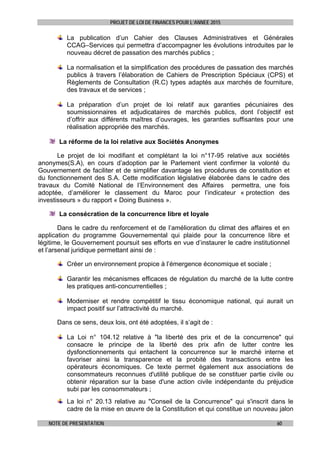 PROJET DE LOI DE FINANCES POUR L’ANNEE 2015
NOTE DE PRESENTATION 60
La publication d’un Cahier des Clauses Administratives et Générales
CCAG–Services qui permettra d’accompagner les évolutions introduites par le
nouveau décret de passation des marchés publics ;
La normalisation et la simplification des procédures de passation des marchés
publics à travers l’élaboration de Cahiers de Prescription Spéciaux (CPS) et
Règlements de Consultation (R.C) types adaptés aux marchés de fourniture,
des travaux et de services ;
La préparation d’un projet de loi relatif aux garanties pécuniaires des
soumissionnaires et adjudicataires de marchés publics, dont l’objectif est
d’offrir aux différents maîtres d’ouvrages, les garanties suffisantes pour une
réalisation appropriée des marchés.
La réforme de la loi relative aux Sociétés Anonymes
Le projet de loi modifiant et complétant la loi n°17-95 relative aux sociétés
anonymes(S.A), en cours d’adoption par le Parlement vient confirmer la volonté du
Gouvernement de faciliter et de simplifier davantage les procédures de constitution et
du fonctionnement des S.A. Cette modification législative élaborée dans le cadre des
travaux du Comité National de l’Environnement des Affaires permettra, une fois
adoptée, d’améliorer le classement du Maroc pour l’indicateur « protection des
investisseurs » du rapport « Doing Business ».
La consécration de la concurrence libre et loyale
Dans le cadre du renforcement et de l’amélioration du climat des affaires et en
application du programme Gouvernemental qui plaide pour la concurrence libre et
légitime, le Gouvernement poursuit ses efforts en vue d’instaurer le cadre institutionnel
et l’arsenal juridique permettant ainsi de :
Créer un environnement propice à l’émergence économique et sociale ;
Garantir les mécanismes efficaces de régulation du marché de la lutte contre
les pratiques anti-concurrentielles ;
Moderniser et rendre compétitif le tissu économique national, qui aurait un
impact positif sur l’attractivité du marché.
Dans ce sens, deux lois, ont été adoptées, il s’agit de :
La Loi n° 104.12 relative à "la liberté des prix et de la concurrence" qui
consacre le principe de la liberté des prix afin de lutter contre les
dysfonctionnements qui entachent la concurrence sur le marché interne et
favoriser ainsi la transparence et la probité des transactions entre les
opérateurs économiques. Ce texte permet également aux associations de
consommateurs reconnues d'utilité publique de se constituer partie civile ou
obtenir réparation sur la base d'une action civile indépendante du préjudice
subi par les consommateurs ;
La loi n° 20.13 relative au "Conseil de la Concurrence" qui s'inscrit dans le
cadre de la mise en œuvre de la Constitution et qui constitue un nouveau jalon
 