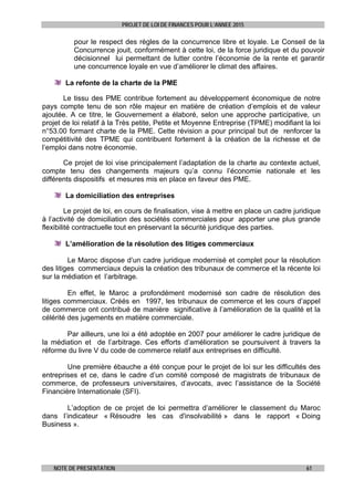 PROJET DE LOI DE FINANCES POUR L’ANNEE 2015
NOTE DE PRESENTATION 61
pour le respect des règles de la concurrence libre et loyale. Le Conseil de la
Concurrence jouit, conformément à cette loi, de la force juridique et du pouvoir
décisionnel lui permettant de lutter contre l’économie de la rente et garantir
une concurrence loyale en vue d’améliorer le climat des affaires.
La refonte de la charte de la PME
Le tissu des PME contribue fortement au développement économique de notre
pays compte tenu de son rôle majeur en matière de création d’emplois et de valeur
ajoutée. A ce titre, le Gouvernement a élaboré, selon une approche participative, un
projet de loi relatif à la Très petite, Petite et Moyenne Entreprise (TPME) modifiant la loi
n°53.00 formant charte de la PME. Cette révision a pour principal but de renforcer la
compétitivité des TPME qui contribuent fortement à la création de la richesse et de
l’emploi dans notre économie.
Ce projet de loi vise principalement l’adaptation de la charte au contexte actuel,
compte tenu des changements majeurs qu’a connu l’économie nationale et les
différents dispositifs et mesures mis en place en faveur des PME.
La domiciliation des entreprises
Le projet de loi, en cours de finalisation, vise à mettre en place un cadre juridique
à l’activité de domiciliation des sociétés commerciales pour apporter une plus grande
flexibilité contractuelle tout en préservant la sécurité juridique des parties.
L’amélioration de la résolution des litiges commerciaux
Le Maroc dispose d’un cadre juridique modernisé et complet pour la résolution
des litiges commerciaux depuis la création des tribunaux de commerce et la récente loi
sur la médiation et l’arbitrage.
En effet, le Maroc a profondément modernisé son cadre de résolution des
litiges commerciaux. Créés en 1997, les tribunaux de commerce et les cours d’appel
de commerce ont contribué de manière significative à l’amélioration de la qualité et la
célérité des jugements en matière commerciale.
Par ailleurs, une loi a été adoptée en 2007 pour améliorer le cadre juridique de
la médiation et de l’arbitrage. Ces efforts d’amélioration se poursuivent à travers la
réforme du livre V du code de commerce relatif aux entreprises en difficulté.
Une première ébauche a été conçue pour le projet de loi sur les difficultés des
entreprises et ce, dans le cadre d’un comité composé de magistrats de tribunaux de
commerce, de professeurs universitaires, d’avocats, avec l’assistance de la Société
Financière Internationale (SFI).
L’adoption de ce projet de loi permettra d’améliorer le classement du Maroc
dans l’indicateur « Résoudre les cas d'insolvabilité » dans le rapport « Doing
Business ».
 