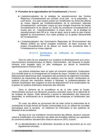 PROJET DE LOI DE FINANCES POUR L’ANNEE 2015
NOTE DE PRESENTATION 62
Promotion de la régionalisation de l’investissement, à travers :
L’opérationnalisation de la stratégie de repositionnement des Centres
Régionaux d’Investissement qui consiste, d’une part, en la préparation, à
court terme, d’un plan d’action portant sur l’amélioration du climat des affaires
au niveau régional par l’institutionnalisation de la commission régionale
d’investissement, commission unique qui sera chargée d’examiner les projets
d’investissement et de statuer sur toutes les procédures d’investissement et
d’autre part, en l’opérationnalisation, à moyen terme, de la stratégie de
repositionnement des CRI et la mise en place, dans le cadre du plan d’action
législatif du Gouvernement, d’un cadre juridique sur la gestion déconcentrée
de l’investissement ;
L’institutionnalisation des Commissions Régionales de l’Environnement des
Affaires (CREA) qui seront chargées d’examiner, de façon exclusive, les
projets d’investissement et de statuer sur toutes les procédures liées à
l’investissement au niveau régional.
III.1.2.1.3 Amélioration de l’efficacité de l’Administration
Douanière
Dans le cadre de son adaptation aux mutations et développements qu’a connu
l’environnement socioéconomique du Maroc, l’Administration des Douanes et Impôts
Indirects s’est engagée dans un plan stratégique qui devrait la transformer
significativement à l’horizon 2015.
Les actions entreprises dans ce cadre ont concerné notamment, l’instauration
d’un contrôle basé sur le renseignement et l’analyse de risque, l’initiation du chantier de
dédouanement électronique total, l’adaptation des procédures de règlement à l’amiable,
l’institution de mécanismes de gestion des relations avec les clients, l’amélioration du
système d’accueil des marocains résidant à l’étranger, la professionnalisation de
l'activité d’exploitation des magasins et aires de dédouanement et la modernisation de
la gestion du système d’admission temporaire des véhicules.
Dans le domaine de la surveillance et de la lutte contre la fraude,
l’Administration poursuit une démarche proactive s’articulant autour de la sélectivité et
de l’analyse de risques. Cette démarche a permis la rationalisation des ressources
disponibles, le renforcement de la compétitivité des entreprises et l’amélioration des
recettes.
En outre, les efforts se poursuivent afin de lutter contre le phénomène de la
contrebande et toutes formes de fraudes commerciales et ce, en utilisant les nouvelles
technologies dans le domaine du traitement de l’information et des systèmes de
détection et de surveillance.
De plus et en vue d’améliorer l’environnement des affaires, plusieurs mesures
visant la simplification et la réduction des délais des formalités relatives aux opérations
du commerce extérieur devraient être mises en œuvre en 2015, à savoir :
La dématérialisation de la déclaration douanière et des documents qui lui sont
régulièrement annexés ;
 