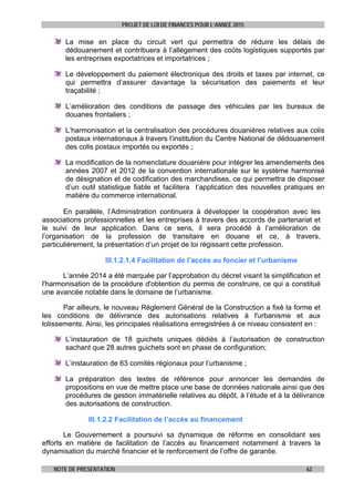 PROJET DE LOI DE FINANCES POUR L’ANNEE 2015
NOTE DE PRESENTATION 63
La mise en place du circuit vert qui permettra de réduire les délais de
dédouanement et contribuera à l’allégement des coûts logistiques supportés par
les entreprises exportatrices et importatrices ;
Le développement du paiement électronique des droits et taxes par internet, ce
qui permettra d’assurer davantage la sécurisation des paiements et leur
traçabilité ;
L’amélioration des conditions de passage des véhicules par les bureaux de
douanes frontaliers ;
L’harmonisation et la centralisation des procédures douanières relatives aux colis
postaux internationaux à travers l’institution du Centre National de dédouanement
des colis postaux importés ou exportés ;
La modification de la nomenclature douanière pour intégrer les amendements des
années 2007 et 2012 de la convention internationale sur le système harmonisé
de désignation et de codification des marchandises, ce qui permettra de disposer
d’un outil statistique fiable et facilitera l’application des nouvelles pratiques en
matière du commerce international.
 
En parallèle, l’Administration continuera à développer la coopération avec les
associations professionnelles et les entreprises à travers des accords de partenariat et
le suivi de leur application. Dans ce sens, il sera procédé à l’amélioration de
l’organisation de la profession de transitaire en douane et ce, à travers,
particulièrement, la présentation d’un projet de loi régissant cette profession.
III.1.2.1.4 Facilitation de l’accès au foncier et l’urbanisme
L’année 2014 a été marquée par l’approbation du décret visant la simplification et
l'harmonisation de la procédure d'obtention du permis de construire, ce qui a constitué
une avancée notable dans le domaine de l’urbanisme.
Par ailleurs, le nouveau Règlement Général de la Construction a fixé la forme et
les conditions de délivrance des autorisations relatives à l'urbanisme et aux
lotissements. Ainsi, les principales réalisations enregistrées à ce niveau consistent en :
L’instauration de 18 guichets uniques dédiés à l’autorisation de construction
sachant que 28 autres guichets sont en phase de configuration;
L’instauration de 63 comités régionaux pour l’urbanisme ;
La préparation des textes de référence pour annoncer les demandes de
propositions en vue de mettre place une base de données nationale ainsi que des
procédures de gestion immatérielle relatives au dépôt, à l’étude et à la délivrance
des autorisations de construction.
III.1.2.2 Facilitation de l’accès au financement
Le Gouvernement a poursuivi sa dynamique de réforme en consolidant ses
efforts en matière de facilitation de l’accès au financement notamment à travers la
dynamisation du marché financier et le renforcement de l’offre de garantie.
 